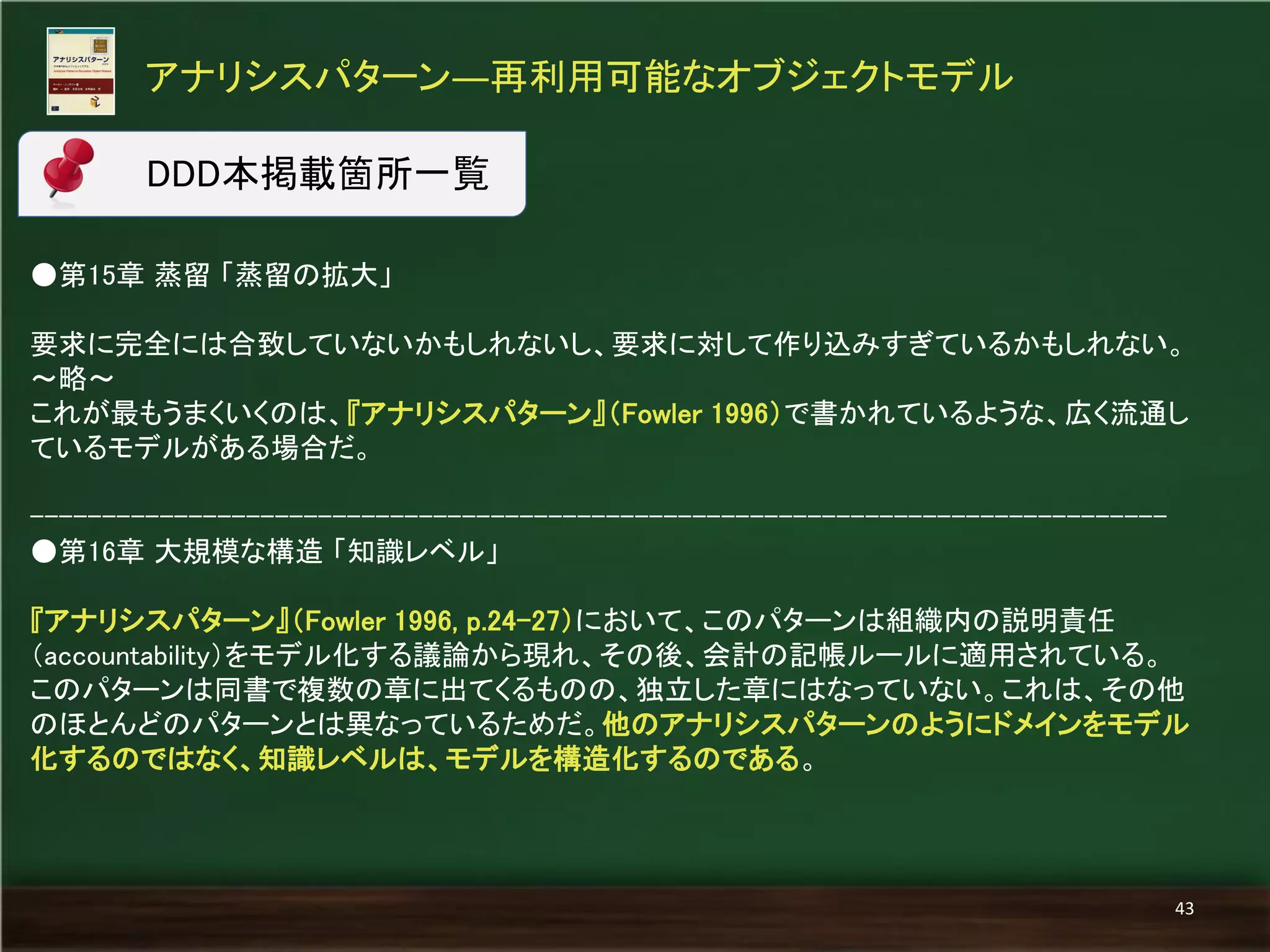 ●第15章 蒸留 「蒸留の拡大」 
要求に完全には合致していないかもしれないし、要求に対して作り込みすぎているかもしれない。 
～略～ 
これが最もうまくいくのは、『アナリシスパターン』（Fowler 1996）で書かれているような、広く流通し ているモデルがある場合だ。 
------------------------------------------------------------------------------- 
●第16章 大規模な構造 「知識レベル」 
『アナリシスパターン』（Fowler 1996, p.24-27）において、このパターンは組織内の説明責任 （accountability）をモデル化する議論から現れ、その後、会計の記帳ルールに適用されている。 
このパターンは同書で複数の章に出てくるものの、独立した章にはなっていない。これは、その他 のほとんどのパターンとは異なっているためだ。他のアナリシスパターンのようにドメインをモデル 化するのではなく、知識レベルは、モデルを構造化するのである。 
アナリシスパターン―再利用可能なオブジェクトモデル 
43 
DDD本掲載箇所一覧  