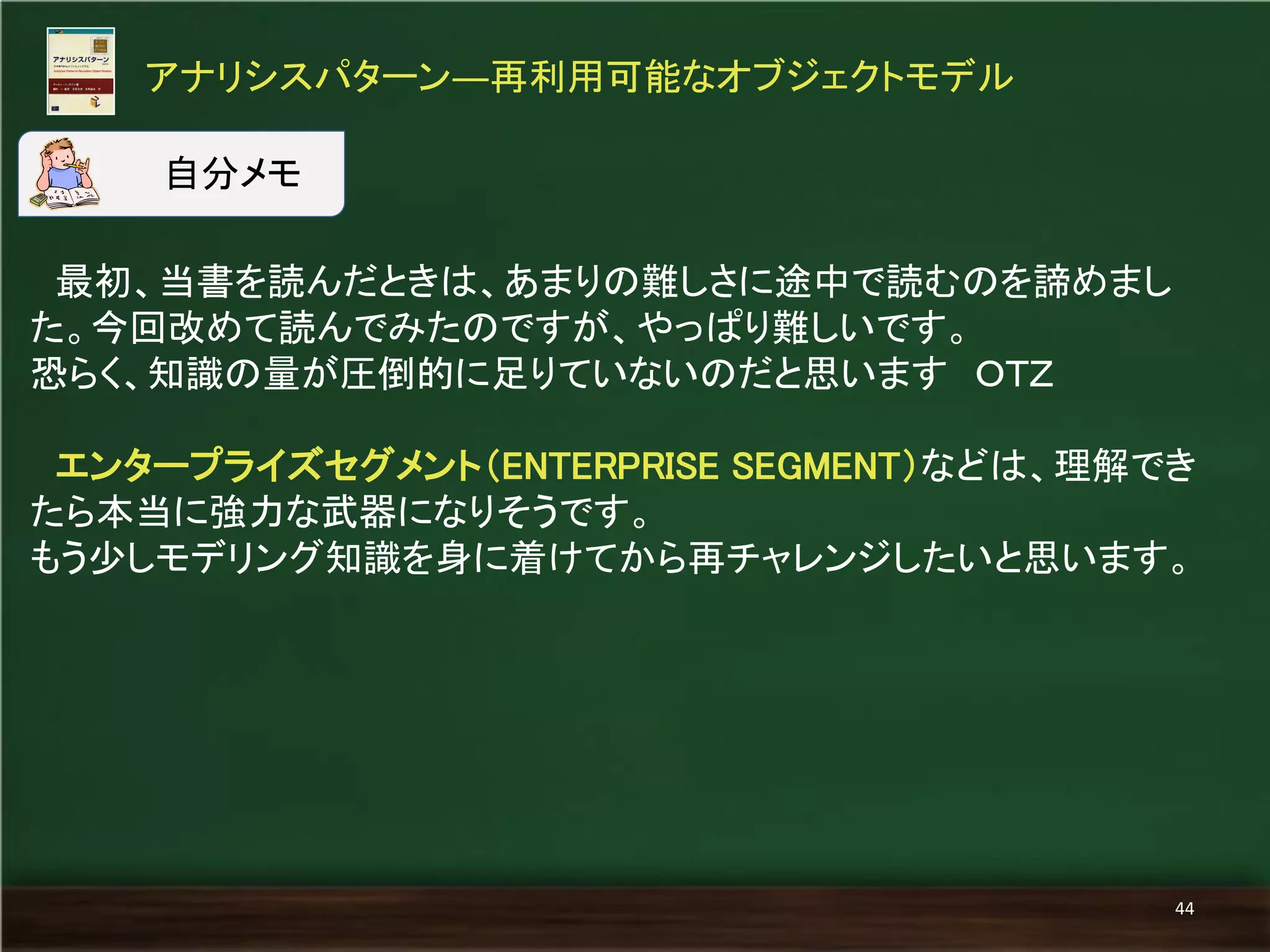 最初、当書を読んだときは、あまりの難しさに途中で読むのを諦めまし た。今回改めて読んでみたのですが、やっぱり難しいです。 
恐らく、知識の量が圧倒的に足りていないのだと思います ＯＴＺ 
エンタープライズセグメント（ENTERPRISE SEGMENT）などは、理解でき たら本当に強力な武器になりそうです。 
もう少しモデリング知識を身に着けてから再チャレンジしたいと思います。 
アナリシスパターン―再利用可能なオブジェクトモデル 
44 
自分メモ  
