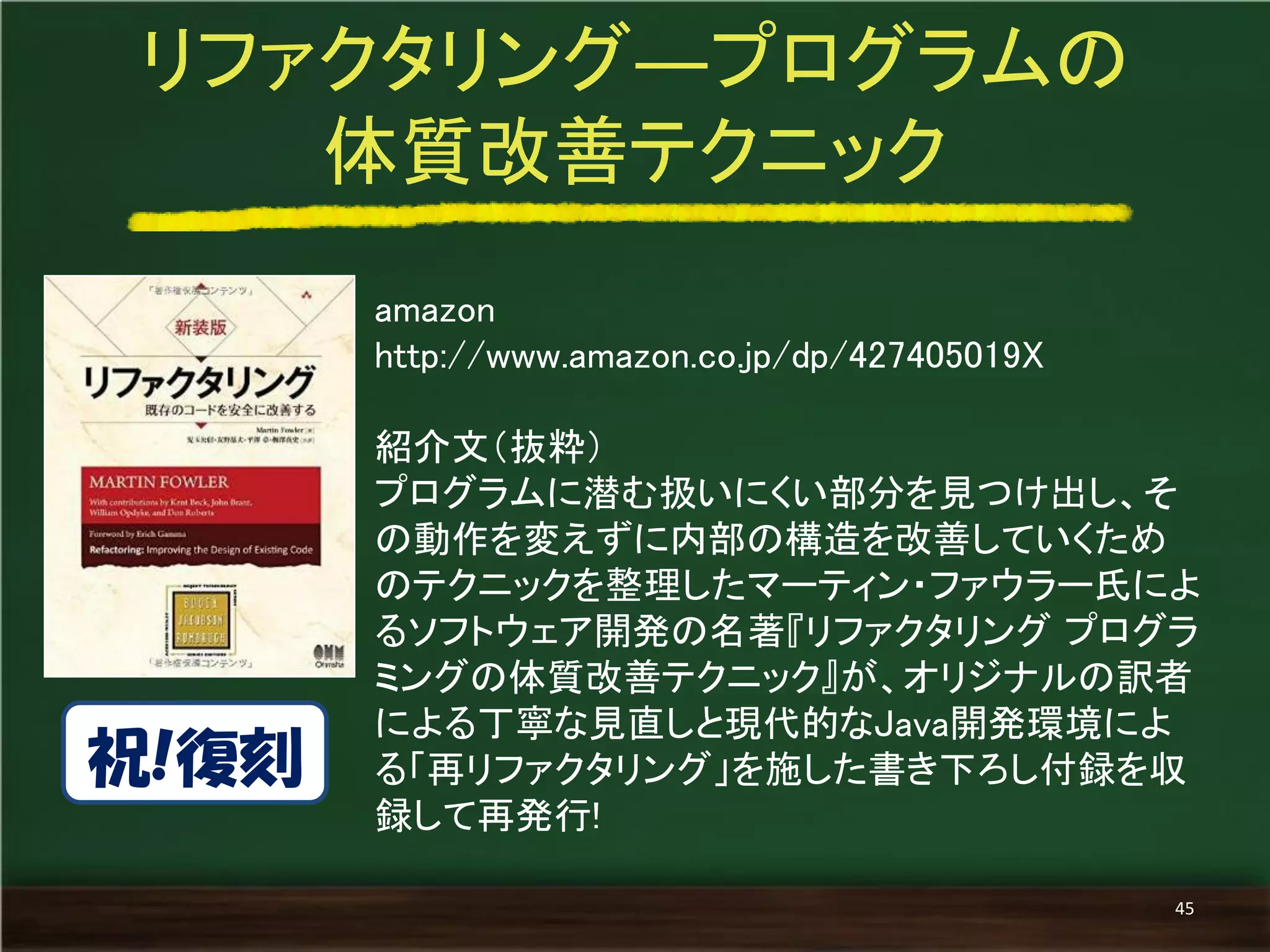 amazon 
http://www.amazon.co.jp/dp/427405019X 
紹介文（抜粋） 
プログラムに潜む扱いにくい部分を見つけ出し、そ の動作を変えずに内部の構造を改善していくため のテクニックを整理したマーティン・ファウラー氏によ るソフトウェア開発の名著『リファクタリング プログラ ミングの体質改善テクニック』が、オリジナルの訳者 による丁寧な見直しと現代的なJava開発環境によ る「再リファクタリング」を施した書き下ろし付録を収 録して再発行! 
リファクタリング―プログラムの 
体質改善テクニック 
45 
祝!復刻  