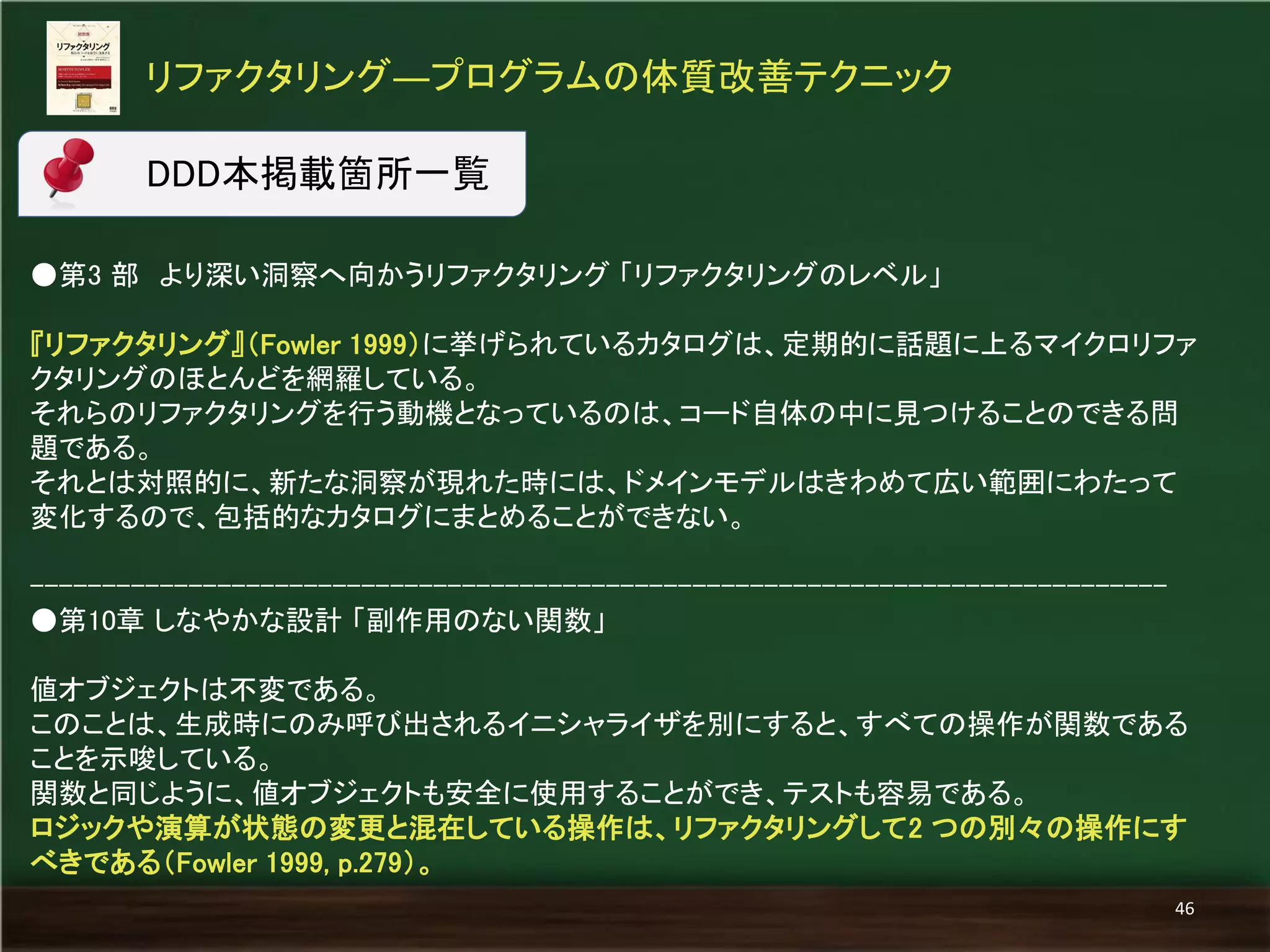 ●第3 部 より深い洞察へ向かうリファクタリング 「リファクタリングのレベル」 
『リファクタリング』（Fowler 1999）に挙げられているカタログは、定期的に話題に上るマイクロリファ クタリングのほとんどを網羅している。 
それらのリファクタリングを行う動機となっているのは、コード自体の中に見つけることのできる問 題である。 
それとは対照的に、新たな洞察が現れた時には、ドメインモデルはきわめて広い範囲にわたって 変化するので、包括的なカタログにまとめることができない。 
------------------------------------------------------------------------------- 
●第10章 しなやかな設計 「副作用のない関数」 
値オブジェクトは不変である。 
このことは、生成時にのみ呼び出されるイニシャライザを別にすると、すべての操作が関数である ことを示唆している。 
関数と同じように、値オブジェクトも安全に使用することができ、テストも容易である。 
ロジックや演算が状態の変更と混在している操作は、リファクタリングして2 つの別々の操作にす べきである（Fowler 1999, p.279）。 
リファクタリング―プログラムの体質改善テクニック 
46 
DDD本掲載箇所一覧  