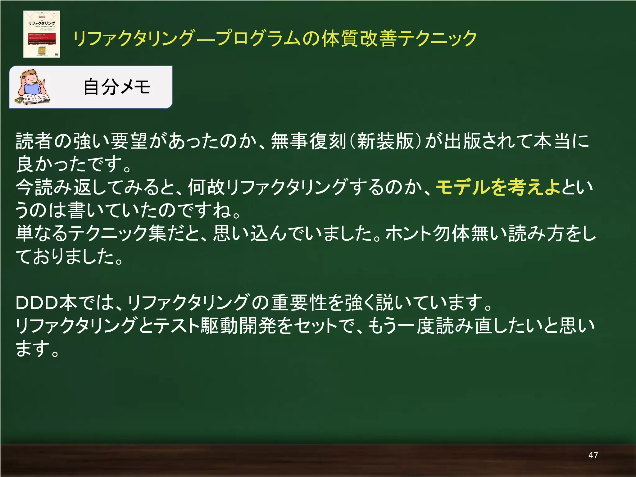 読者の強い要望があったのか、無事復刻（新装版）が出版されて本当に 良かったです。 
今読み返してみると、何故リファクタリングするのか、モデルを考えよとい うのは書いていたのですね。 
単なるテクニック集だと、思い込んでいました。ホント勿体無い読み方をし ておりました。 
ＤＤＤ本では、リファクタリングの重要性を強く説いています。 
リファクタリングとテスト駆動開発をセットで、もう一度読み直したいと思い ます。 
リファクタリング―プログラムの体質改善テクニック 
47 
自分メモ  