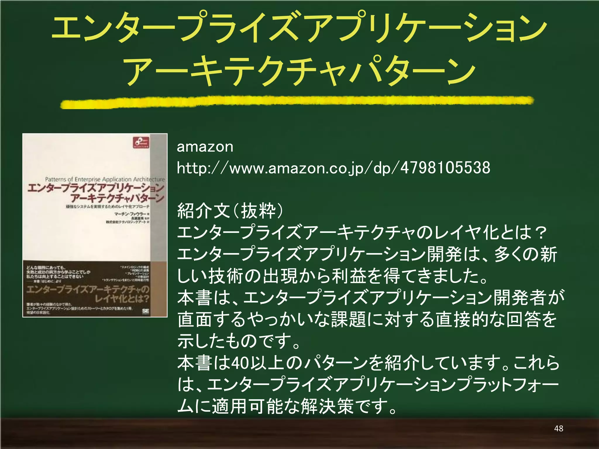 amazon 
http://www.amazon.co.jp/dp/4798105538 
紹介文（抜粋） 
エンタープライズアーキテクチャのレイヤ化とは？ 
エンタープライズアプリケーション開発は、多くの新 しい技術の出現から利益を得てきました。 
本書は、エンタープライズアプリケーション開発者が 直面するやっかいな課題に対する直接的な回答を 示したものです。 
本書は40以上のパターンを紹介しています。これら は、エンタープライズアプリケーションプラットフォー ムに適用可能な解決策です。 
エンタープライズアプリケーション 
アーキテクチャパターン 
48  