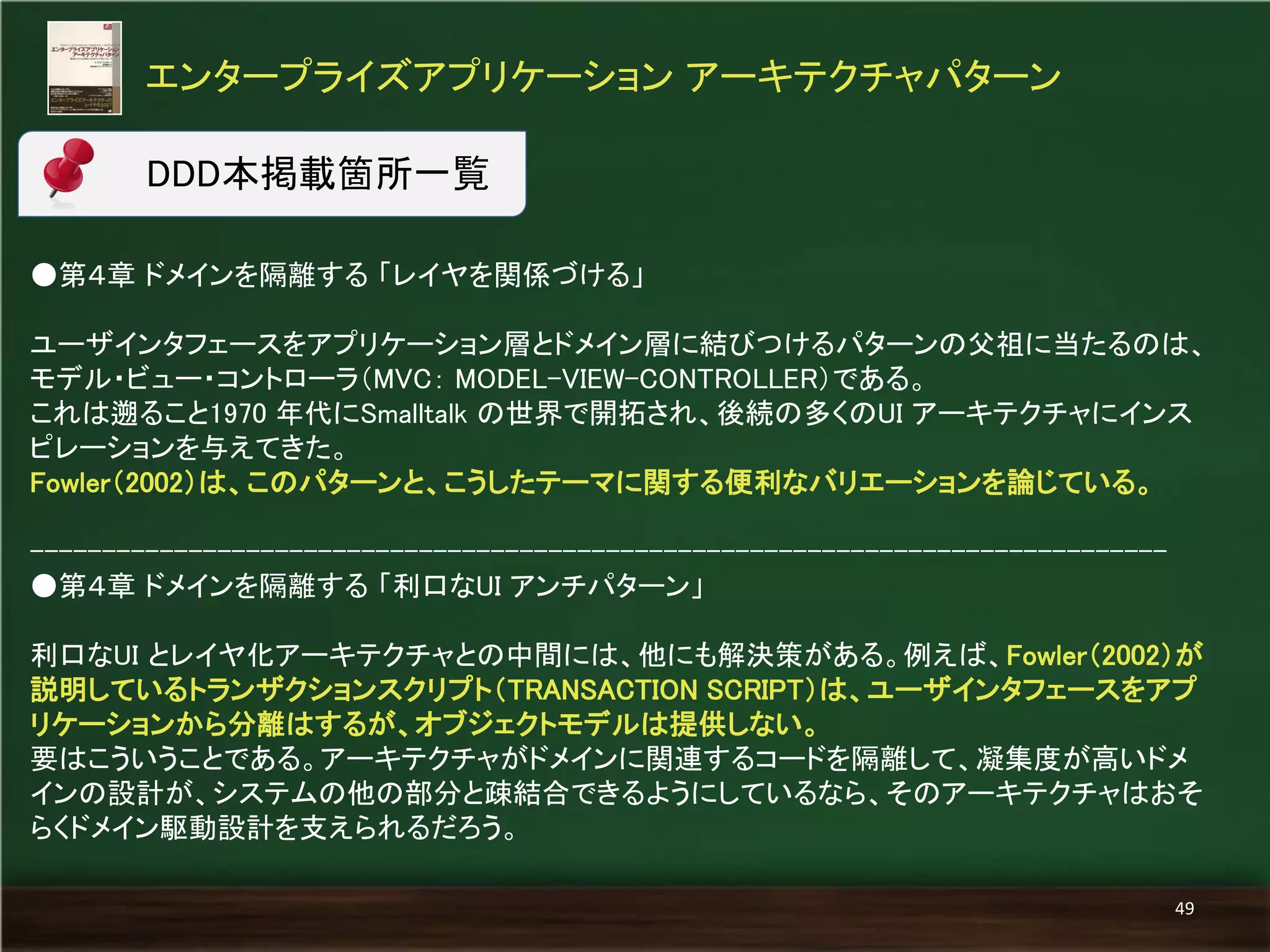 ●第４章 ドメインを隔離する 「レイヤを関係づける」 
ユーザインタフェースをアプリケーション層とドメイン層に結びつけるパターンの父祖に当たるのは、 モデル・ビュー・コントローラ（MVC： MODEL-VIEW-CONTROLLER）である。 
これは遡ること1970 年代にSmalltalk の世界で開拓され、後続の多くのUI アーキテクチャにインス ピレーションを与えてきた。 
Fowler（2002）は、このパターンと、こうしたテーマに関する便利なバリエーションを論じている。 
------------------------------------------------------------------------------- 
●第４章 ドメインを隔離する 「利口なUI アンチパターン」 
利口なUI とレイヤ化アーキテクチャとの中間には、他にも解決策がある。例えば、Fowler（2002）が 説明しているトランザクションスクリプト（TRANSACTION SCRIPT）は、ユーザインタフェースをアプ リケーションから分離はするが、オブジェクトモデルは提供しない。 
要はこういうことである。アーキテクチャがドメインに関連するコードを隔離して、凝集度が高いドメ インの設計が、システムの他の部分と疎結合できるようにしているなら、そのアーキテクチャはおそ らくドメイン駆動設計を支えられるだろう。 
エンタープライズアプリケーション アーキテクチャパターン 
49 
DDD本掲載箇所一覧  
