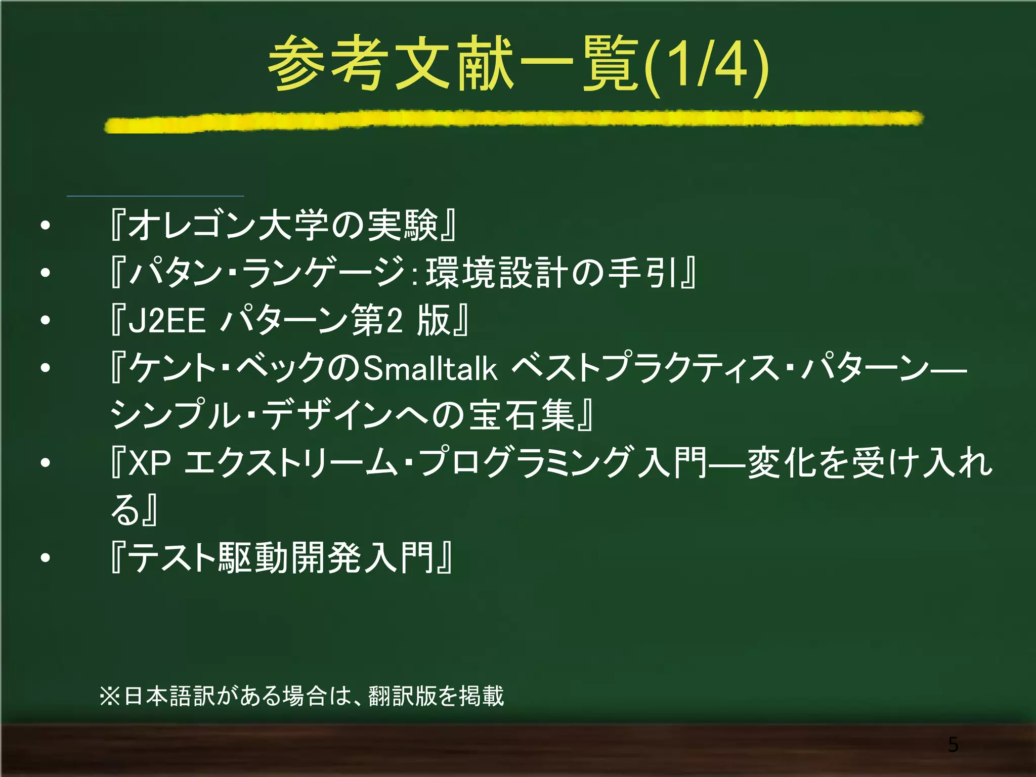 参考文献一覧(1/4) 
•『オレゴン大学の実験』 
•『パタン・ランゲージ：環境設計の手引』 
•『J2EE パターン第2 版』 
•『ケント・ベックのSmalltalk ベストプラクティス・パターン― シンプル・デザインへの宝石集』 
•『XP エクストリーム・プログラミング入門―変化を受け入れ る』 
•『テスト駆動開発入門』 
5 
※日本語訳がある場合は、翻訳版を掲載  