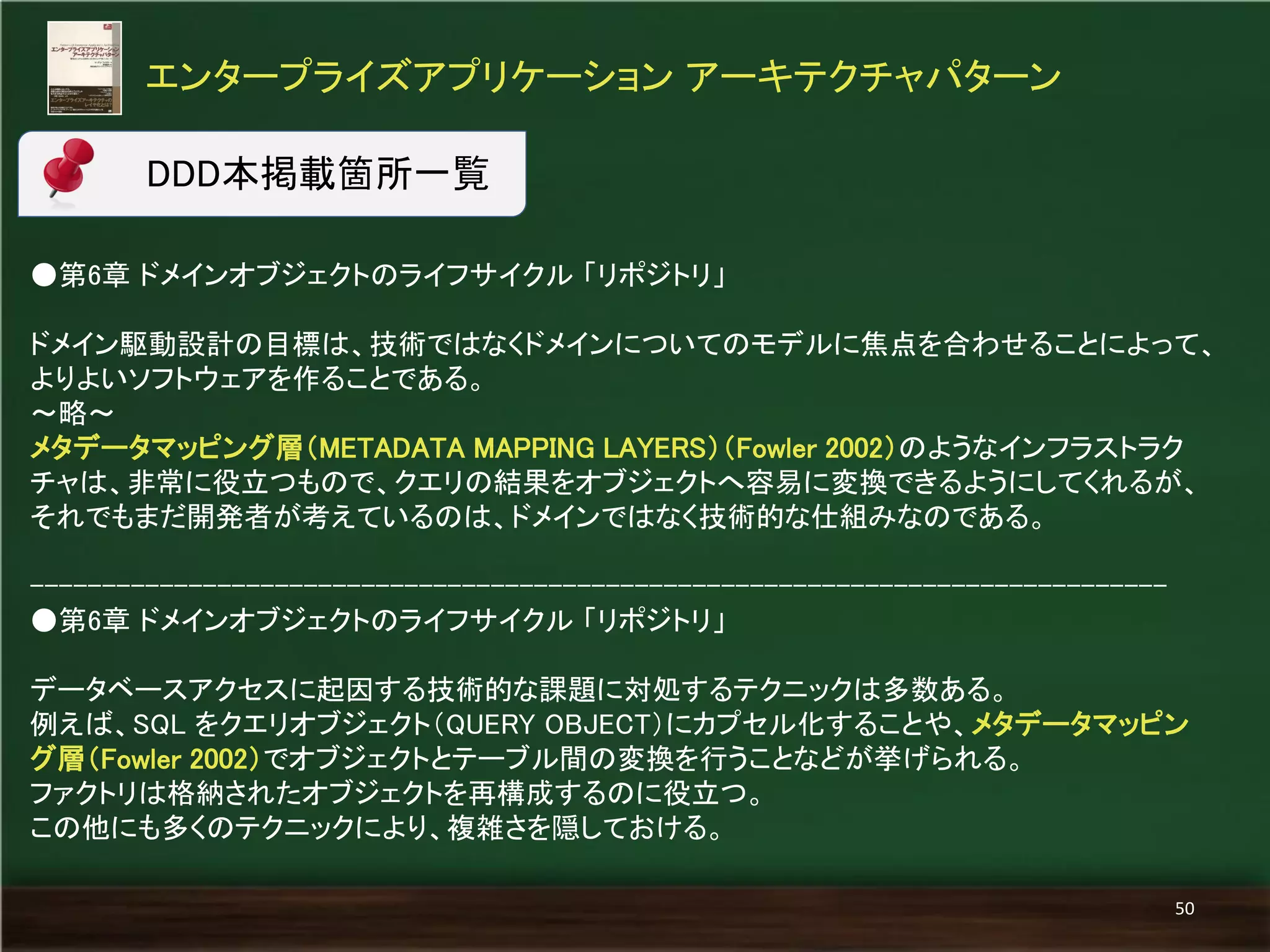 ●第6章 ドメインオブジェクトのライフサイクル 「リポジトリ」 
ドメイン駆動設計の目標は、技術ではなくドメインについてのモデルに焦点を合わせることによって、 よりよいソフトウェアを作ることである。 
～略～ 
メタデータマッピング層（METADATA MAPPING LAYERS）（Fowler 2002）のようなインフラストラク チャは、非常に役立つもので、クエリの結果をオブジェクトへ容易に変換できるようにしてくれるが、 それでもまだ開発者が考えているのは、ドメインではなく技術的な仕組みなのである。 
------------------------------------------------------------------------------- 
●第6章 ドメインオブジェクトのライフサイクル 「リポジトリ」 
データベースアクセスに起因する技術的な課題に対処するテクニックは多数ある。 
例えば、SQL をクエリオブジェクト（QUERY OBJECT）にカプセル化することや、メタデータマッピン グ層（Fowler 2002）でオブジェクトとテーブル間の変換を行うことなどが挙げられる。 
ファクトリは格納されたオブジェクトを再構成するのに役立つ。 
この他にも多くのテクニックにより、複雑さを隠しておける。 
エンタープライズアプリケーション アーキテクチャパターン 
50 
DDD本掲載箇所一覧  