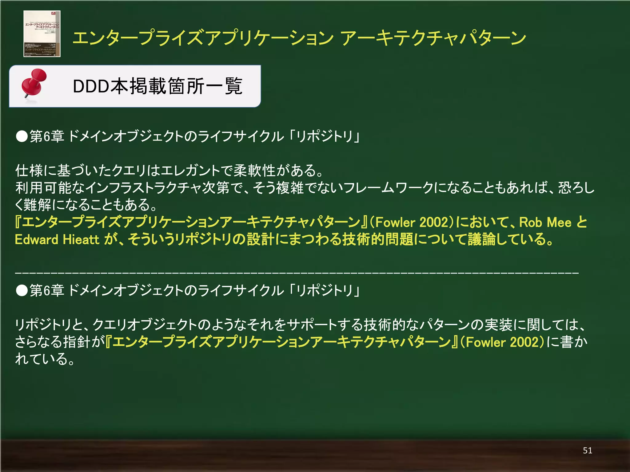 ●第6章 ドメインオブジェクトのライフサイクル 「リポジトリ」 
仕様に基づいたクエリはエレガントで柔軟性がある。 
利用可能なインフラストラクチャ次第で、そう複雑でないフレームワークになることもあれば、恐ろし く難解になることもある。 
『エンタープライズアプリケーションアーキテクチャパターン』（Fowler 2002）において、Rob Mee と Edward Hieatt が、そういうリポジトリの設計にまつわる技術的問題について議論している。 
------------------------------------------------------------------------------- 
●第6章 ドメインオブジェクトのライフサイクル 「リポジトリ」 
リポジトリと、クエリオブジェクトのようなそれをサポートする技術的なパターンの実装に関しては、 さらなる指針が『エンタープライズアプリケーションアーキテクチャパターン』（Fowler 2002）に書か れている。 
エンタープライズアプリケーション アーキテクチャパターン 
51 
DDD本掲載箇所一覧  