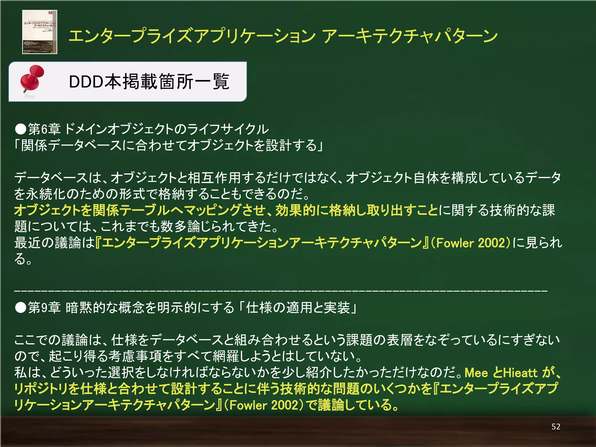 ●第6章 ドメインオブジェクトのライフサイクル 
「関係データベースに合わせてオブジェクトを設計する」 
データベースは、オブジェクトと相互作用するだけではなく、オブジェクト自体を構成しているデータ を永続化のための形式で格納することもできるのだ。 
オブジェクトを関係テーブルへマッピングさせ、効果的に格納し取り出すことに関する技術的な課 題については、これまでも数多論じられてきた。 
最近の議論は『エンタープライズアプリケーションアーキテクチャパターン』（Fowler 2002）に見られ る。 
------------------------------------------------------------------------------- 
●第9章 暗黙的な概念を明示的にする 「仕様の適用と実装」 
ここでの議論は、仕様をデータベースと組み合わせるという課題の表層をなぞっているにすぎない ので、起こり得る考慮事項をすべて網羅しようとはしていない。 
私は、どういった選択をしなければならないかを少し紹介したかっただけなのだ。Mee とHieatt が、 リポジトリを仕様と合わせて設計することに伴う技術的な問題のいくつかを『エンタープライズアプ リケーションアーキテクチャパターン』（Fowler 2002）で議論している。 
エンタープライズアプリケーション アーキテクチャパターン 
52 
DDD本掲載箇所一覧  