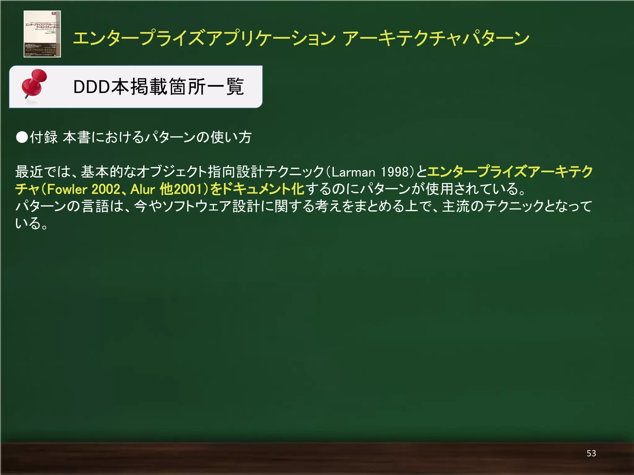 ●付録 本書におけるパターンの使い方 
最近では、基本的なオブジェクト指向設計テクニック（Larman 1998）とエンタープライズアーキテク チャ（Fowler 2002、Alur 他2001）をドキュメント化するのにパターンが使用されている。 
パターンの言語は、今やソフトウェア設計に関する考えをまとめる上で、主流のテクニックとなって いる。 
エンタープライズアプリケーション アーキテクチャパターン 
53 
DDD本掲載箇所一覧  