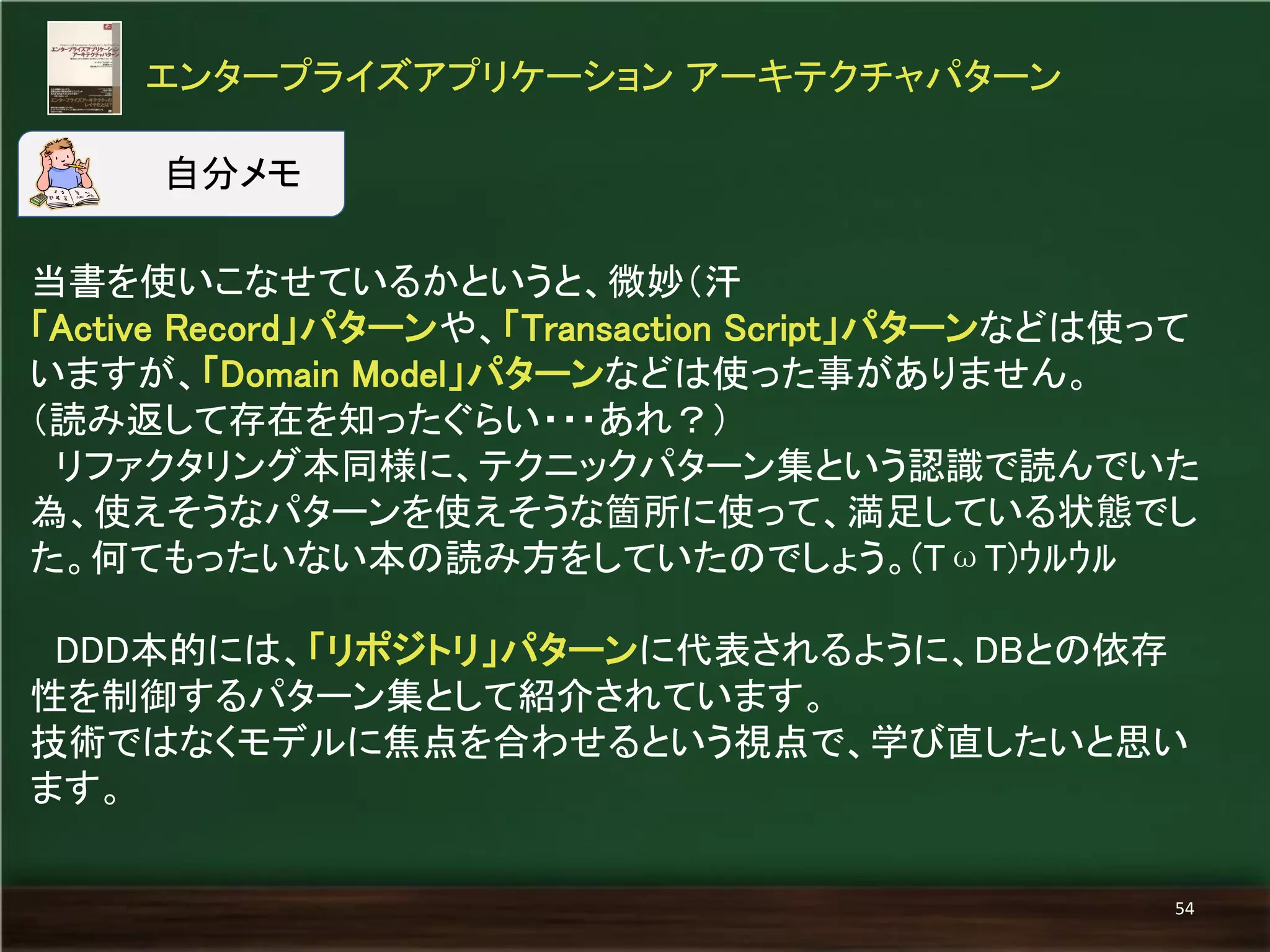 当書を使いこなせているかというと、微妙（汗 
「Active Record」パターンや、「Transaction Script」パターンなどは使って いますが、「Domain Model」パターンなどは使った事がありません。 
（読み返して存在を知ったぐらい・・・あれ？） 
リファクタリング本同様に、テクニックパターン集という認識で読んでいた 為、使えそうなパターンを使えそうな箇所に使って、満足している状態でし た。何てもったいない本の読み方をしていたのでしょう。(TωT)ｳﾙｳﾙ 
DDD本的には、「リポジトリ」パターンに代表されるように、DBとの依存 性を制御するパターン集として紹介されています。 
技術ではなくモデルに焦点を合わせるという視点で、学び直したいと思い ます。 
エンタープライズアプリケーション アーキテクチャパターン 
54 
自分メモ  