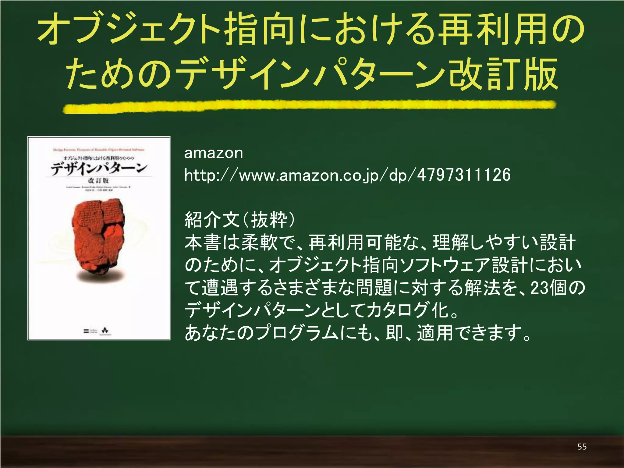 amazon 
http://www.amazon.co.jp/dp/4797311126 
紹介文（抜粋） 
本書は柔軟で、再利用可能な、理解しやすい設計 のために、オブジェクト指向ソフトウェア設計におい て遭遇するさまざまな問題に対する解法を、23個の デザインパターンとしてカタログ化。 
あなたのプログラムにも、即、適用できます。 
オブジェクト指向における再利用の 
ためのデザインパターン改訂版 
55  
