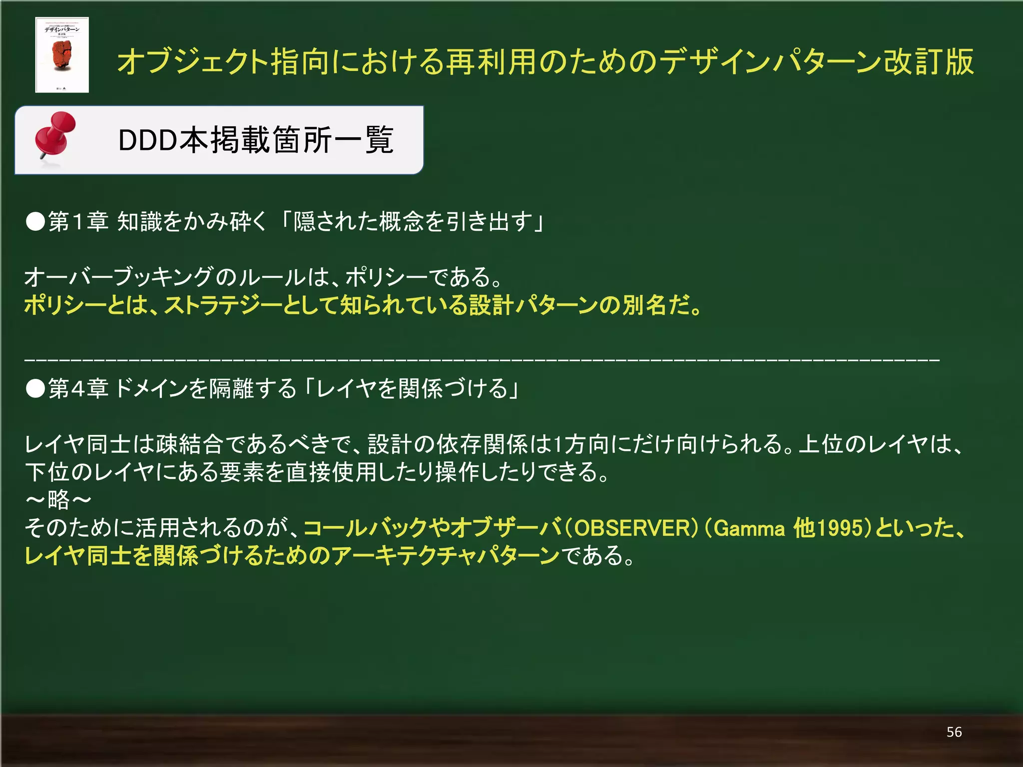 ●第１章 知識をかみ砕く 「隠された概念を引き出す」 
オーバーブッキングのルールは、ポリシーである。 
ポリシーとは、ストラテジーとして知られている設計パターンの別名だ。 
------------------------------------------------------------------------------- 
●第４章 ドメインを隔離する 「レイヤを関係づける」 
レイヤ同士は疎結合であるべきで、設計の依存関係は1方向にだけ向けられる。上位のレイヤは、 下位のレイヤにある要素を直接使用したり操作したりできる。 
～略～ 
そのために活用されるのが、コールバックやオブザーバ（OBSERVER）（Gamma 他1995）といった、 レイヤ同士を関係づけるためのアーキテクチャパターンである。 
オブジェクト指向における再利用のためのデザインパターン改訂版 
56 
DDD本掲載箇所一覧  