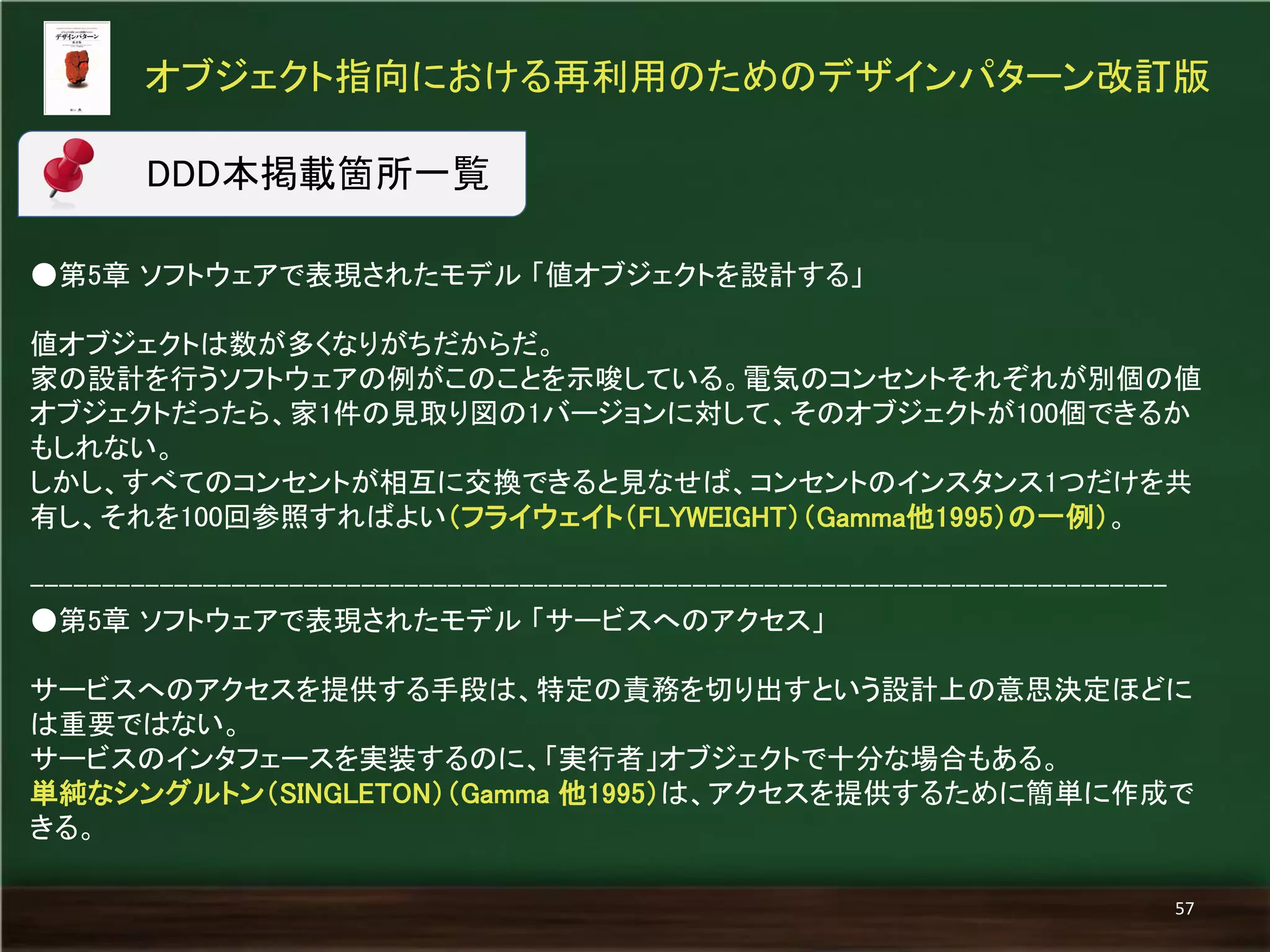 ●第5章 ソフトウェアで表現されたモデル 「値オブジェクトを設計する」 
値オブジェクトは数が多くなりがちだからだ。 
家の設計を行うソフトウェアの例がこのことを示唆している。電気のコンセントそれぞれが別個の値 オブジェクトだったら、家1件の見取り図の1バージョンに対して、そのオブジェクトが100個できるか もしれない。 
しかし、すべてのコンセントが相互に交換できると見なせば、コンセントのインスタンス1つだけを共 有し、それを100回参照すればよい（フライウェイト（FLYWEIGHT）（Gamma他1995）の一例）。 
------------------------------------------------------------------------------- 
●第5章 ソフトウェアで表現されたモデル 「サービスへのアクセス」 
サービスへのアクセスを提供する手段は、特定の責務を切り出すという設計上の意思決定ほどに は重要ではない。 
サービスのインタフェースを実装するのに、「実行者」オブジェクトで十分な場合もある。 
単純なシングルトン（SINGLETON）（Gamma 他1995）は、アクセスを提供するために簡単に作成で きる。 
オブジェクト指向における再利用のためのデザインパターン改訂版 
57 
DDD本掲載箇所一覧  