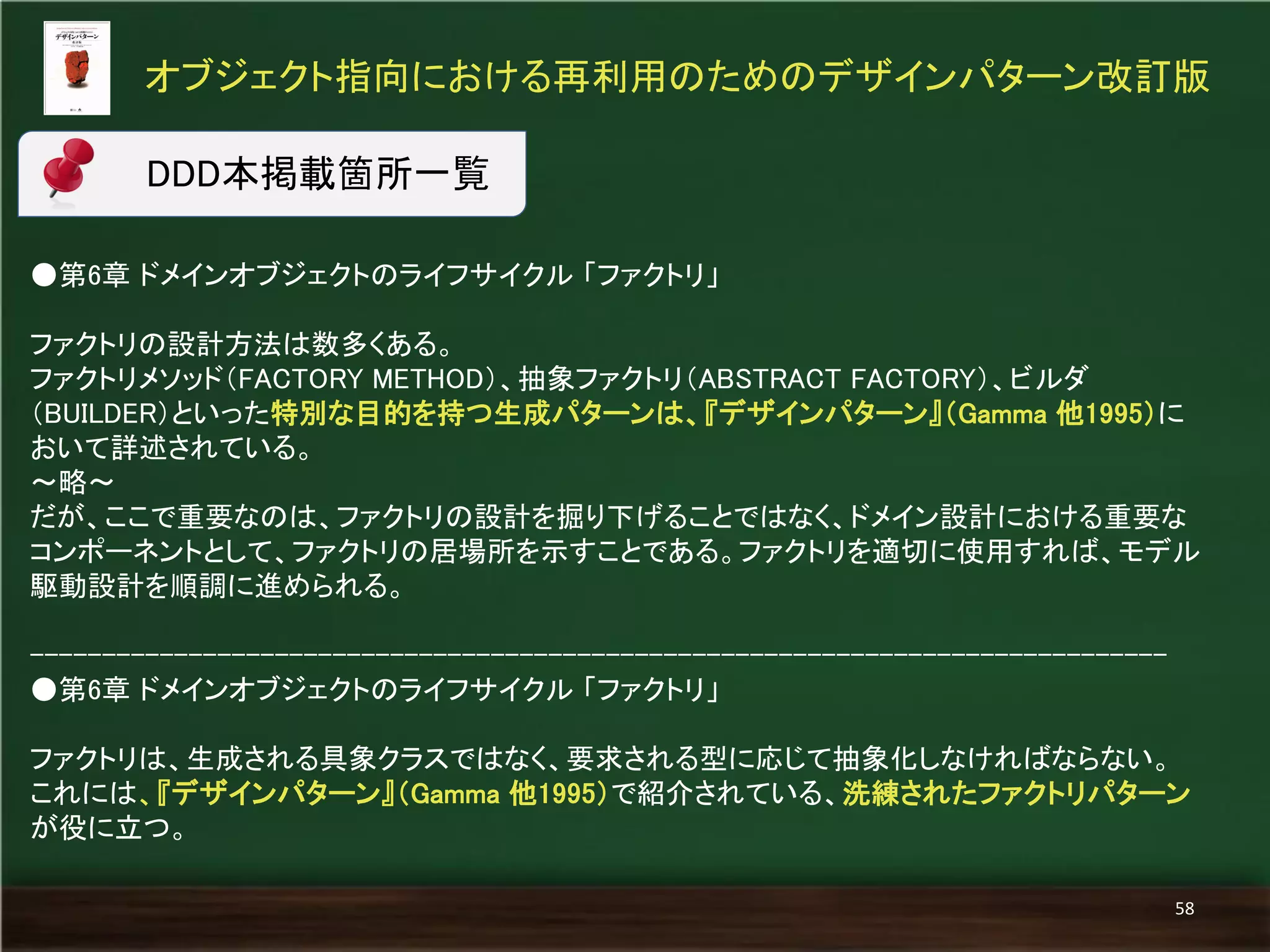 ●第6章 ドメインオブジェクトのライフサイクル 「ファクトリ」 
ファクトリの設計方法は数多くある。 
ファクトリメソッド（FACTORY METHOD）、抽象ファクトリ（ABSTRACT FACTORY）、ビルダ （BUILDER）といった特別な目的を持つ生成パターンは、『デザインパターン』（Gamma 他1995）に おいて詳述されている。 
～略～ 
だが、ここで重要なのは、ファクトリの設計を掘り下げることではなく、ドメイン設計における重要な コンポーネントとして、ファクトリの居場所を示すことである。ファクトリを適切に使用すれば、モデル 駆動設計を順調に進められる。 
------------------------------------------------------------------------------- 
●第6章 ドメインオブジェクトのライフサイクル 「ファクトリ」 
ファクトリは、生成される具象クラスではなく、要求される型に応じて抽象化しなければならない。 
これには、『デザインパターン』（Gamma 他1995）で紹介されている、洗練されたファクトリパターン が役に立つ。 
オブジェクト指向における再利用のためのデザインパターン改訂版 
58 
DDD本掲載箇所一覧  