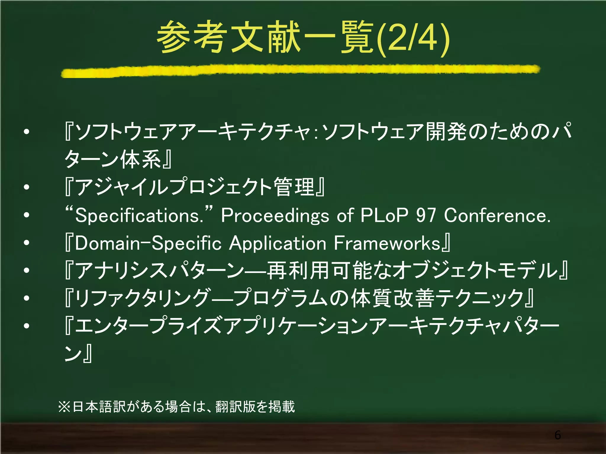 参考文献一覧(2/4) 
•『ソフトウェアアーキテクチャ：ソフトウェア開発のためのパ ターン体系』 
•『アジャイルプロジェクト管理』 
•“Specifications.” Proceedings of PLoP 97 Conference. 
•『Domain-Specific Application Frameworks』 
•『アナリシスパターン―再利用可能なオブジェクトモデル』 
•『リファクタリング―プログラムの体質改善テクニック』 
•『エンタープライズアプリケーションアーキテクチャパター ン』 
6 
※日本語訳がある場合は、翻訳版を掲載  