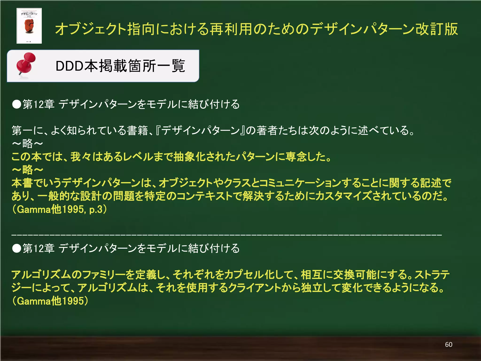 ●第12章 デザインパターンをモデルに結び付ける 
第一に、よく知られている書籍、『デザインパターン』の著者たちは次のように述べている。 
～略～ 
この本では、我々はあるレベルまで抽象化されたパターンに専念した。 
～略～ 
本書でいうデザインパターンは、オブジェクトやクラスとコミュニケーションすることに関する記述で あり、一般的な設計の問題を特定のコンテキストで解決するためにカスタマイズされているのだ。 （Gamma他1995, p.3） 
------------------------------------------------------------------------------- 
●第12章 デザインパターンをモデルに結び付ける 
アルゴリズムのファミリーを定義し、それぞれをカプセル化して、相互に交換可能にする。ストラテ ジーによって、アルゴリズムは、それを使用するクライアントから独立して変化できるようになる。 （Gamma他1995） 
オブジェクト指向における再利用のためのデザインパターン改訂版 
60 
DDD本掲載箇所一覧  