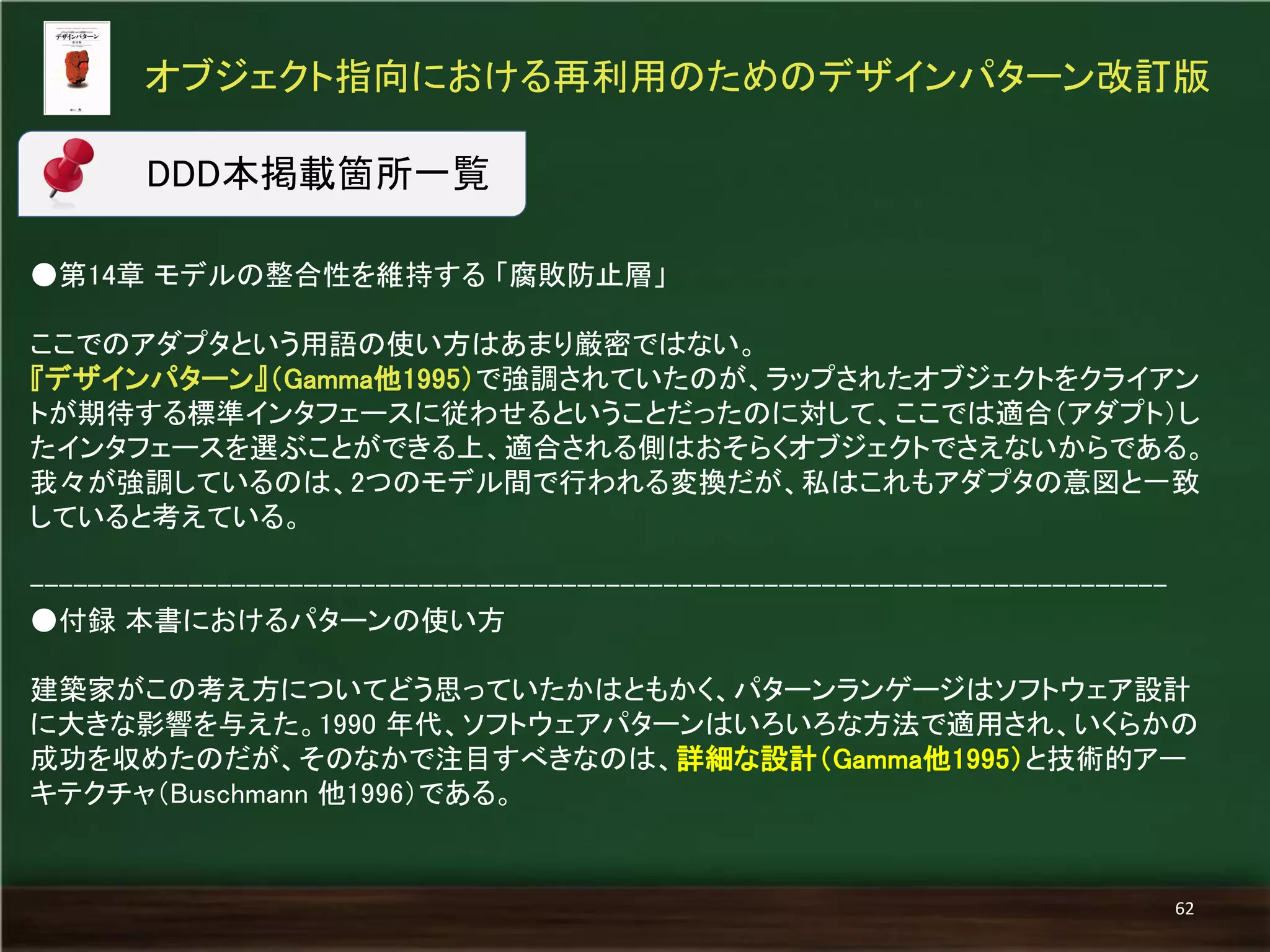●第14章 モデルの整合性を維持する 「腐敗防止層」 
ここでのアダプタという用語の使い方はあまり厳密ではない。 
『デザインパターン』（Gamma他1995）で強調されていたのが、ラップされたオブジェクトをクライアン トが期待する標準インタフェースに従わせるということだったのに対して、ここでは適合（アダプト）し たインタフェースを選ぶことができる上、適合される側はおそらくオブジェクトでさえないからである。 
我々が強調しているのは、2つのモデル間で行われる変換だが、私はこれもアダプタの意図と一致 していると考えている。 
------------------------------------------------------------------------------- 
●付録 本書におけるパターンの使い方 
建築家がこの考え方についてどう思っていたかはともかく、パターンランゲージはソフトウェア設計 に大きな影響を与えた。1990 年代、ソフトウェアパターンはいろいろな方法で適用され、いくらかの 成功を収めたのだが、そのなかで注目すべきなのは、詳細な設計（Gamma他1995）と技術的アー キテクチャ（Buschmann 他1996）である。 
オブジェクト指向における再利用のためのデザインパターン改訂版 
62 
DDD本掲載箇所一覧  