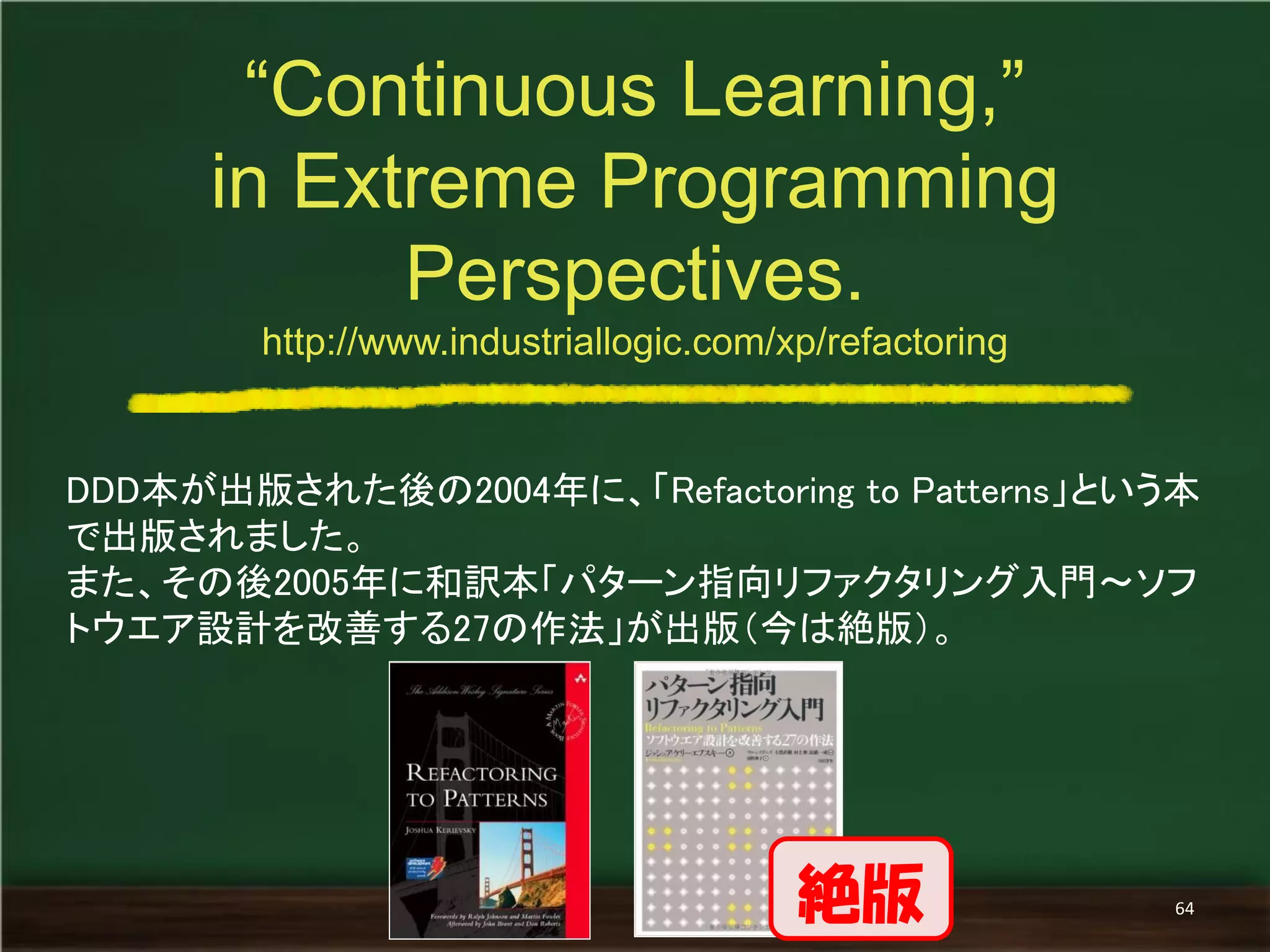 DDD本が出版された後の2004年に、「Refactoring to Patterns」という本 で出版されました。 
また、その後2005年に和訳本「パターン指向リファクタリング入門～ソフ トウエア設計を改善する27の作法」が出版（今は絶版）。 
“Continuous Learning,” 
in Extreme Programming Perspectives. 
http://www.industriallogic.com/xp/refactoring 
64 
絶版  