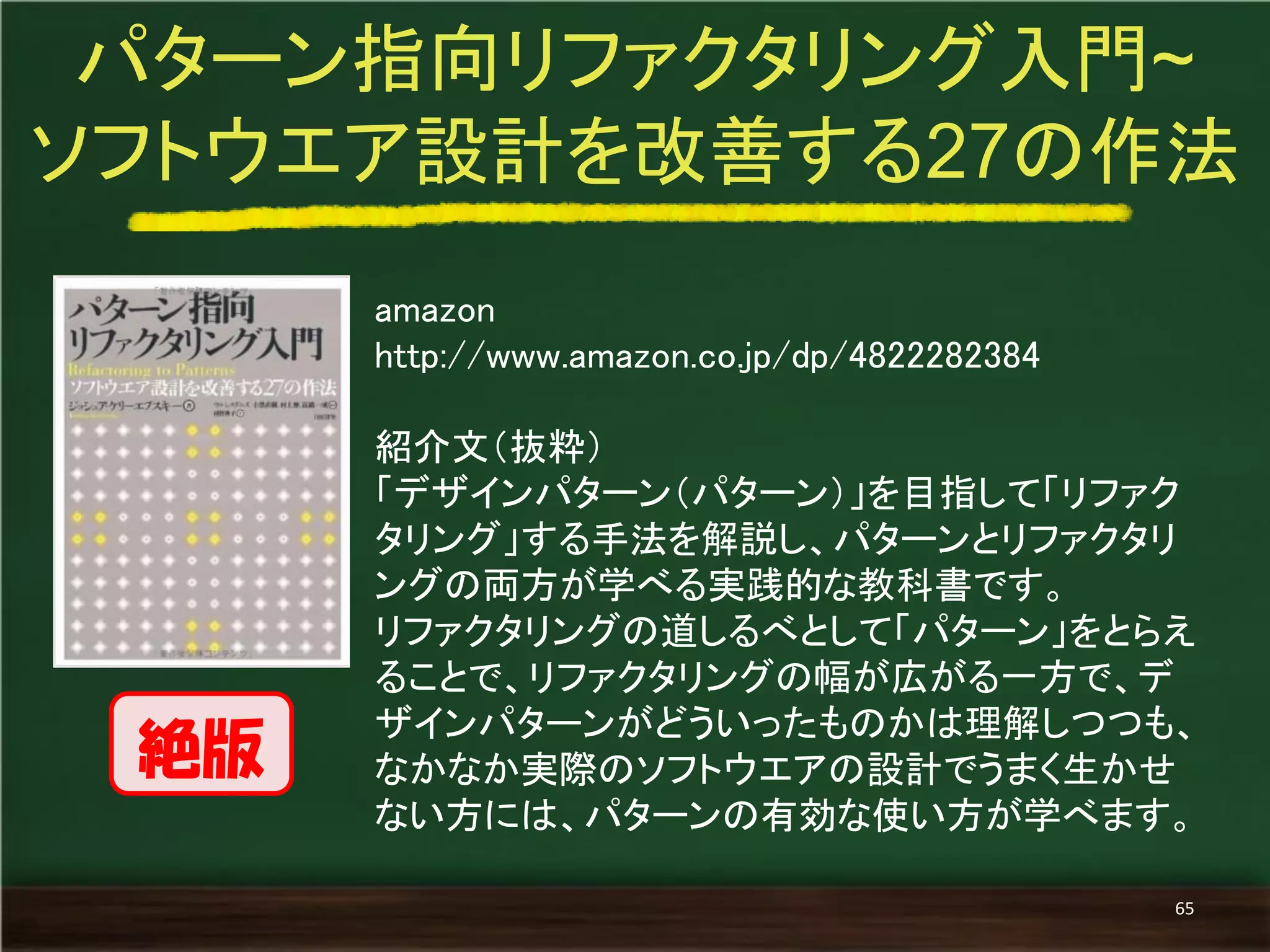 amazon 
http://www.amazon.co.jp/dp/4822282384 
紹介文（抜粋） 
「デザインパターン（パターン）」を目指して「リファク タリング」する手法を解説し、パターンとリファクタリ ングの両方が学べる実践的な教科書です。 
リファクタリングの道しるべとして「パターン」をとらえ ることで、リファクタリングの幅が広がる一方で、デ ザインパターンがどういったものかは理解しつつも、 なかなか実際のソフトウエアの設計でうまく生かせ ない方には、パターンの有効な使い方が学べます。 
パターン指向リファクタリング入門~ 
ソフトウエア設計を改善する27の作法 
65 
絶版  