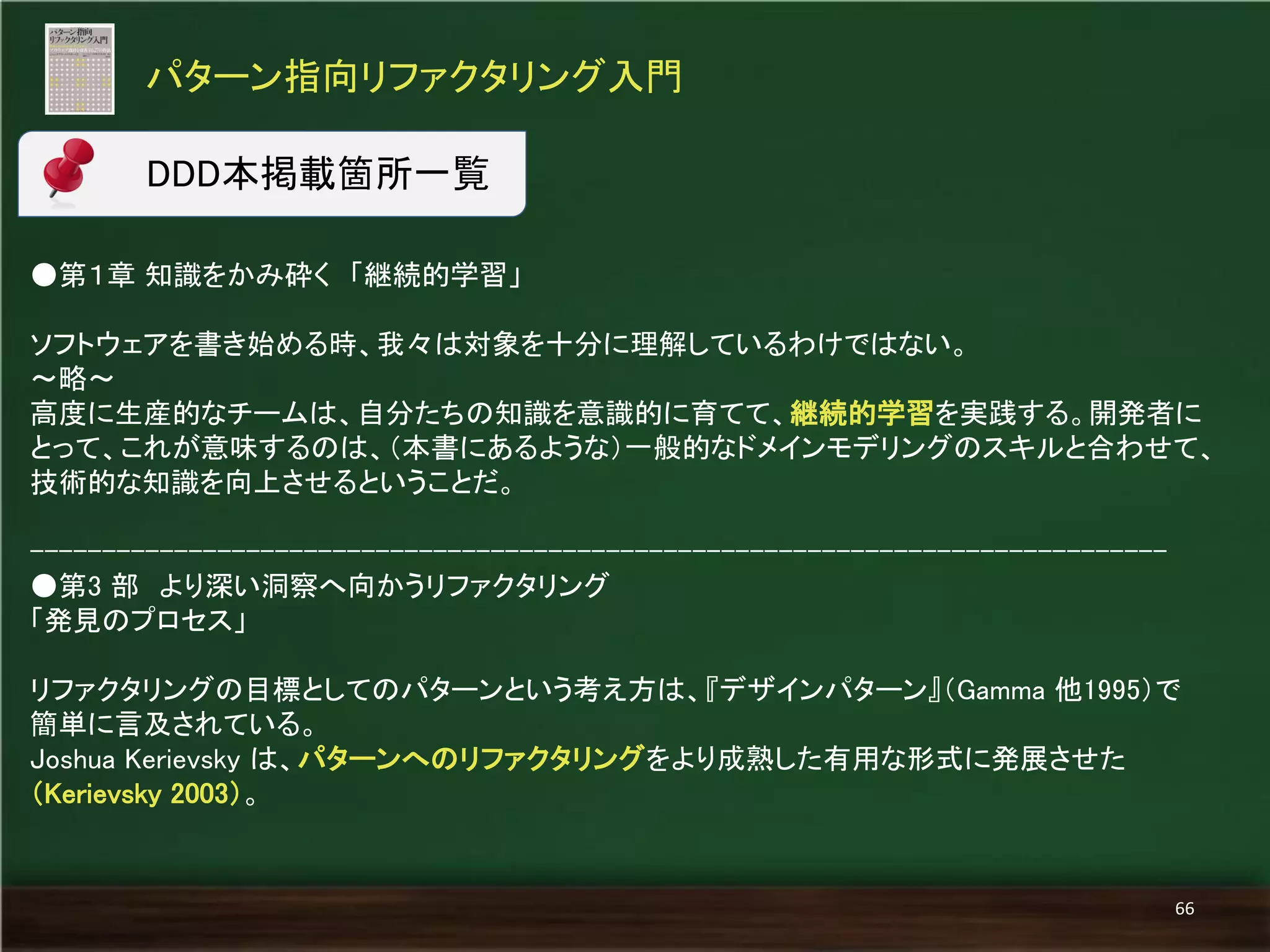 ●第１章 知識をかみ砕く 「継続的学習」 
ソフトウェアを書き始める時、我々は対象を十分に理解しているわけではない。 
～略～ 
高度に生産的なチームは、自分たちの知識を意識的に育てて、継続的学習を実践する。開発者に とって、これが意味するのは、（本書にあるような）一般的なドメインモデリングのスキルと合わせて、 技術的な知識を向上させるということだ。 
------------------------------------------------------------------------------- 
●第3 部 より深い洞察へ向かうリファクタリング 
「発見のプロセス」 
リファクタリングの目標としてのパターンという考え方は、『デザインパターン』（Gamma 他1995）で 簡単に言及されている。 
Joshua Kerievsky は、パターンへのリファクタリングをより成熟した有用な形式に発展させた （Kerievsky 2003）。 
パターン指向リファクタリング入門 
66 
DDD本掲載箇所一覧  