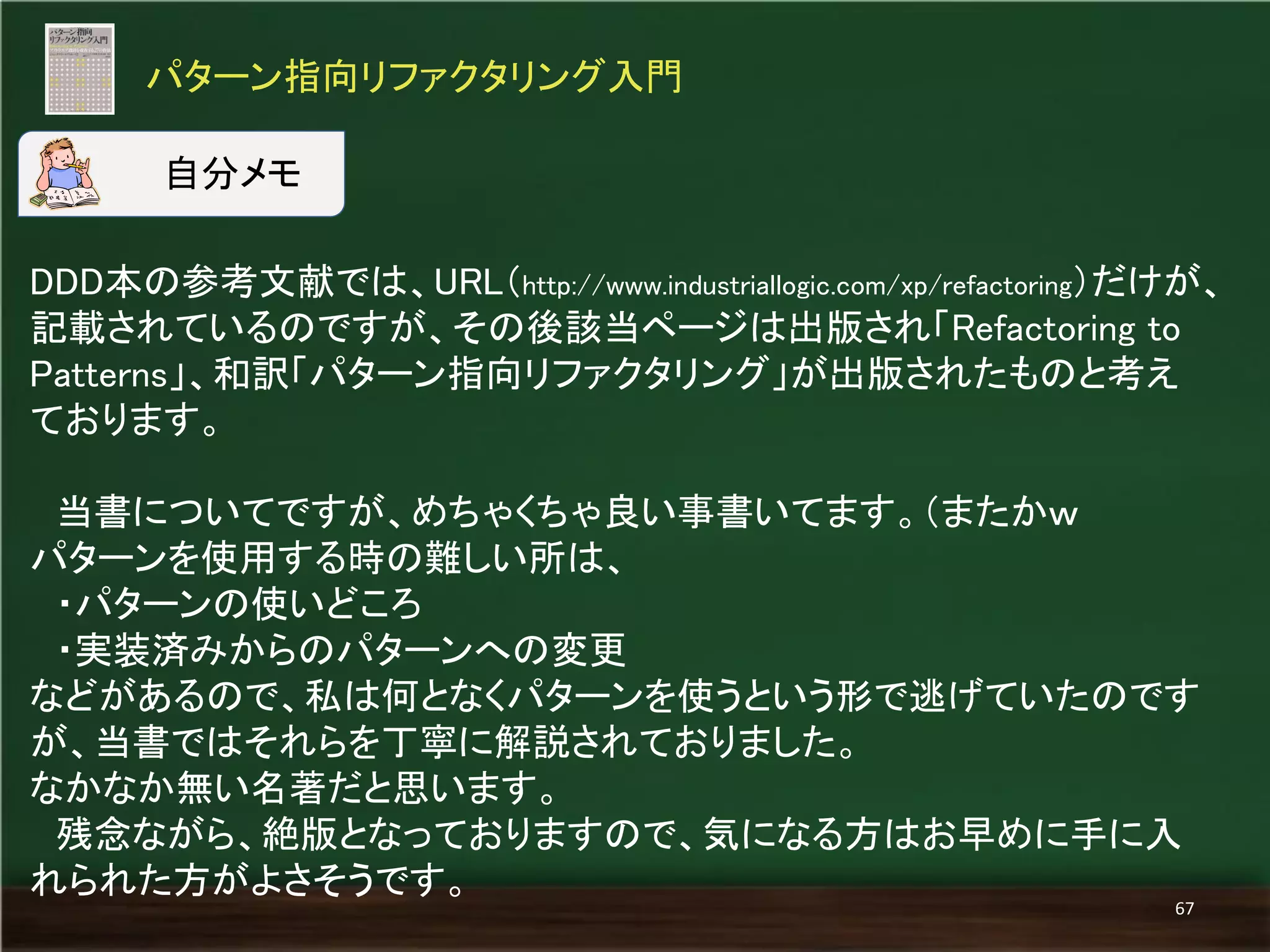 DDD本の参考文献では、URL（http://www.industriallogic.com/xp/refactoring）だけが、 記載されているのですが、その後該当ページは出版され「Refactoring to Patterns」、和訳「パターン指向リファクタリング」が出版されたものと考え ております。 
当書についてですが、めちゃくちゃ良い事書いてます。（またかｗ 
パターンを使用する時の難しい所は、 
・パターンの使いどころ 
・実装済みからのパターンへの変更 
などがあるので、私は何となくパターンを使うという形で逃げていたのです が、当書ではそれらを丁寧に解説されておりました。 
なかなか無い名著だと思います。 
残念ながら、絶版となっておりますので、気になる方はお早めに手に入 れられた方がよさそうです。 
パターン指向リファクタリング入門 
67 
自分メモ  