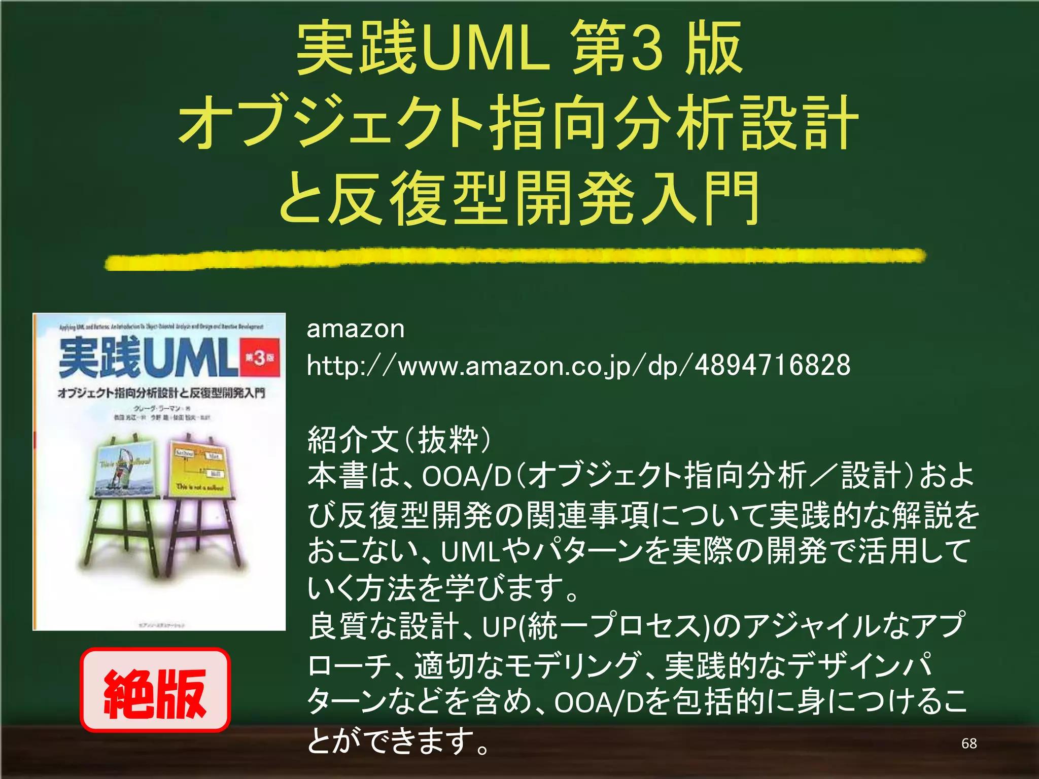 amazon 
http://www.amazon.co.jp/dp/4894716828 
紹介文（抜粋） 
本書は、OOA/D（オブジェクト指向分析／設計）およ び反復型開発の関連事項について実践的な解説を おこない、UMLやパターンを実際の開発で活用して いく方法を学びます。 
良質な設計、UP(統一プロセス)のアジャイルなアプ ローチ、適切なモデリング、実践的なデザインパ ターンなどを含め、OOA/Dを包括的に身につけるこ とができます。 
実践UML 第3 版 
オブジェクト指向分析設計 
と反復型開発入門 
68 
絶版  