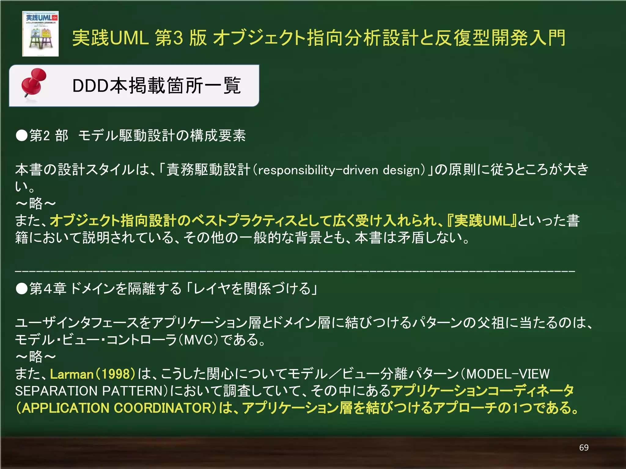●第2 部 モデル駆動設計の構成要素 
本書の設計スタイルは、「責務駆動設計（responsibility-driven design）」の原則に従うところが大き い。 
～略～ 
また、オブジェクト指向設計のベストプラクティスとして広く受け入れられ、『実践UML』といった書 籍において説明されている、その他の一般的な背景とも、本書は矛盾しない。 
------------------------------------------------------------------------------- 
●第４章 ドメインを隔離する 「レイヤを関係づける」 
ユーザインタフェースをアプリケーション層とドメイン層に結びつけるパターンの父祖に当たるのは、 モデル・ビュー・コントローラ（MVC）である。 
～略～ 
また、Larman（1998）は、こうした関心についてモデル／ビュー分離パターン（MODEL-VIEW SEPARATION PATTERN）において調査していて、その中にあるアプリケーションコーディネータ （APPLICATION COORDINATOR）は、アプリケーション層を結びつけるアプローチの1つである。 
実践UML 第3 版 オブジェクト指向分析設計と反復型開発入門 
69 
DDD本掲載箇所一覧  