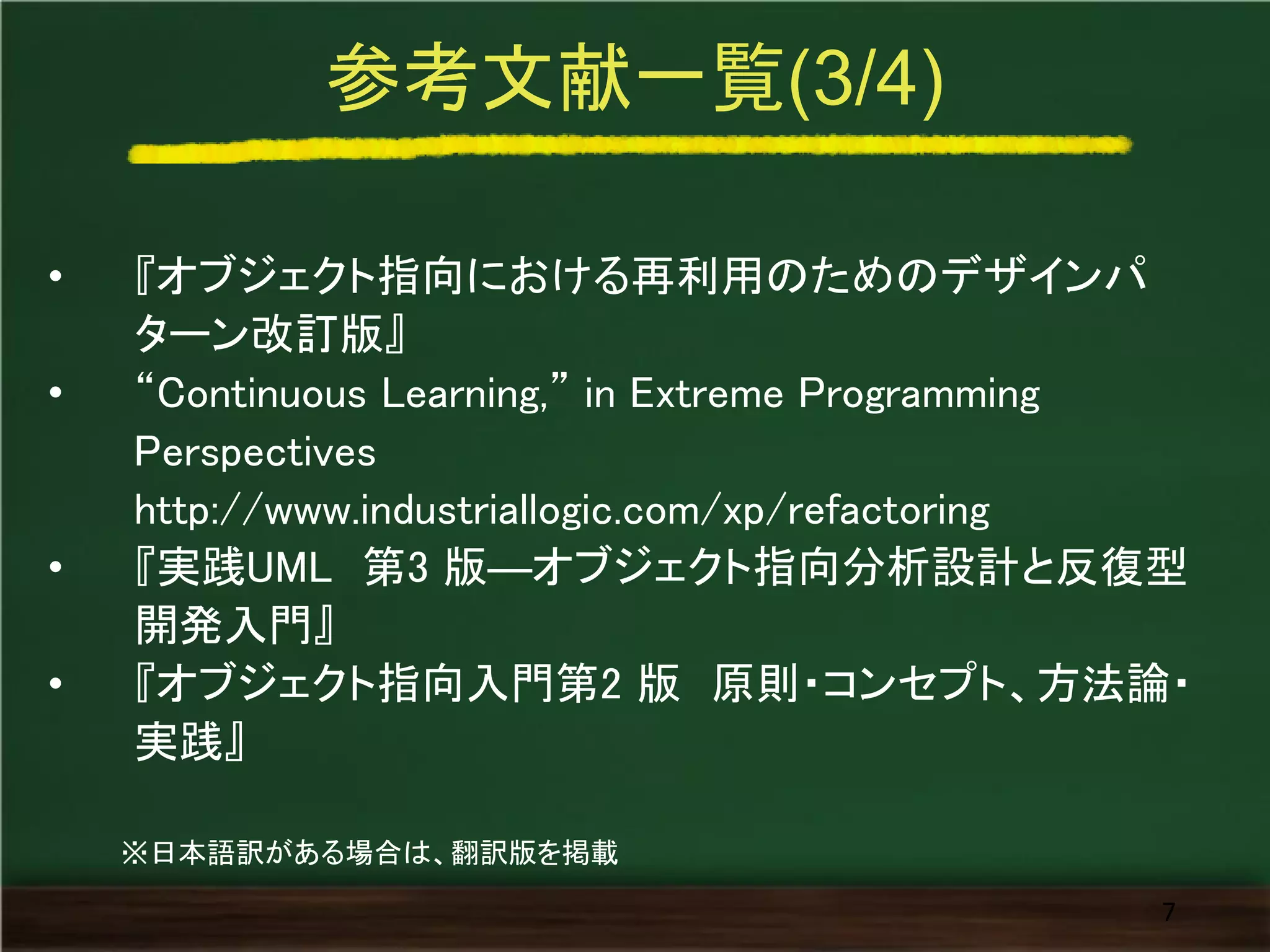 参考文献一覧(3/4) 
•『オブジェクト指向における再利用のためのデザインパ ターン改訂版』 
•“Continuous Learning,” in Extreme Programming Perspectives http://www.industriallogic.com/xp/refactoring 
•『実践UML 第3 版―オブジェクト指向分析設計と反復型 開発入門』 
•『オブジェクト指向入門第2 版 原則・コンセプト、方法論・ 実践』 
7 
※日本語訳がある場合は、翻訳版を掲載  