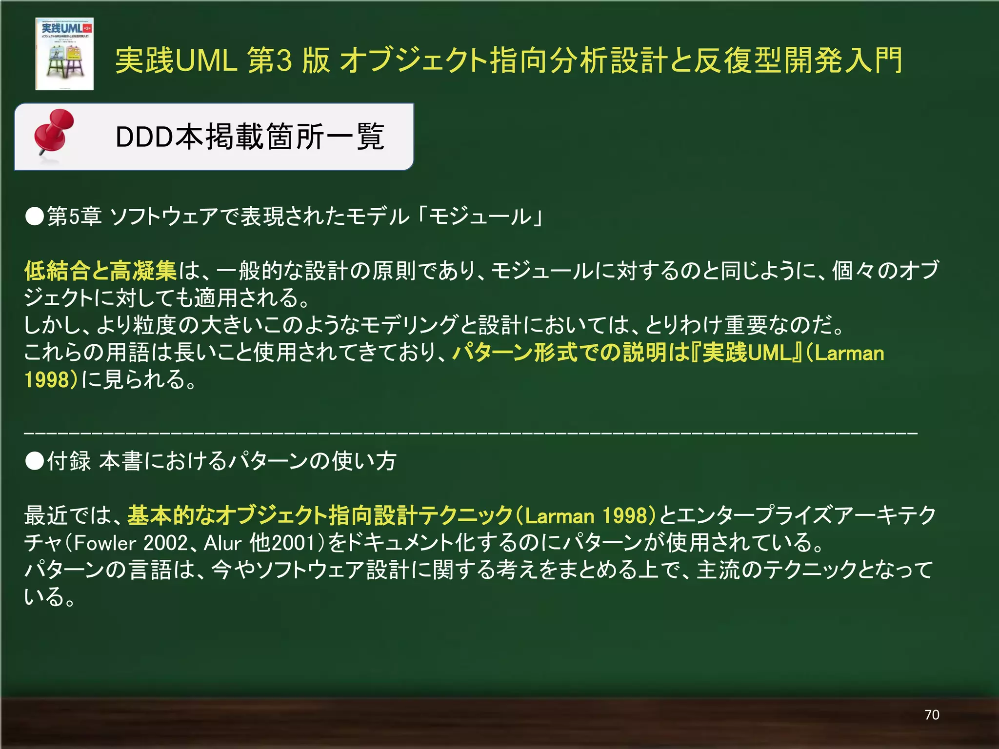 ●第5章 ソフトウェアで表現されたモデル 「モジュール」 
低結合と高凝集は、一般的な設計の原則であり、モジュールに対するのと同じように、個々のオブ ジェクトに対しても適用される。 
しかし、より粒度の大きいこのようなモデリングと設計においては、とりわけ重要なのだ。 
これらの用語は長いこと使用されてきており、パターン形式での説明は『実践UML』（Larman 1998）に見られる。 
------------------------------------------------------------------------------- 
●付録 本書におけるパターンの使い方 
最近では、基本的なオブジェクト指向設計テクニック（Larman 1998）とエンタープライズアーキテク チャ（Fowler 2002、Alur 他2001）をドキュメント化するのにパターンが使用されている。 
パターンの言語は、今やソフトウェア設計に関する考えをまとめる上で、主流のテクニックとなって いる。 
実践UML 第3 版 オブジェクト指向分析設計と反復型開発入門 
70 
DDD本掲載箇所一覧  