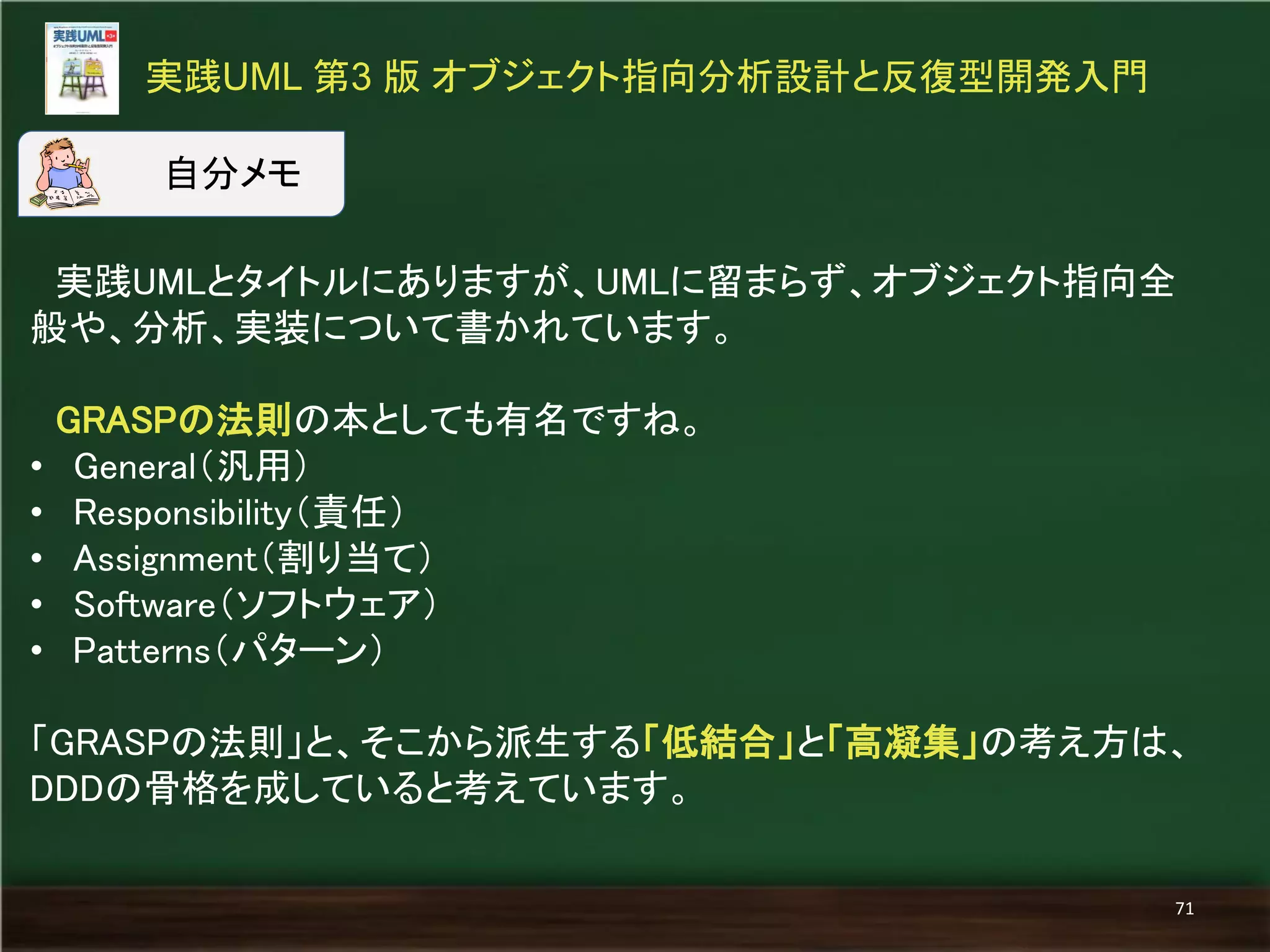 実践UMLとタイトルにありますが、UMLに留まらず、オブジェクト指向全 般や、分析、実装について書かれています。 GRASPの法則の本としても有名ですね。 
•General（汎用） 
•Responsibility（責任） 
•Assignment（割り当て） 
•Software（ソフトウェア） 
•Patterns（パターン） 「GRASPの法則」と、そこから派生する「低結合」と「高凝集」の考え方は、 DDDの骨格を成していると考えています。 
実践UML 第3 版 オブジェクト指向分析設計と反復型開発入門 
71 
自分メモ  