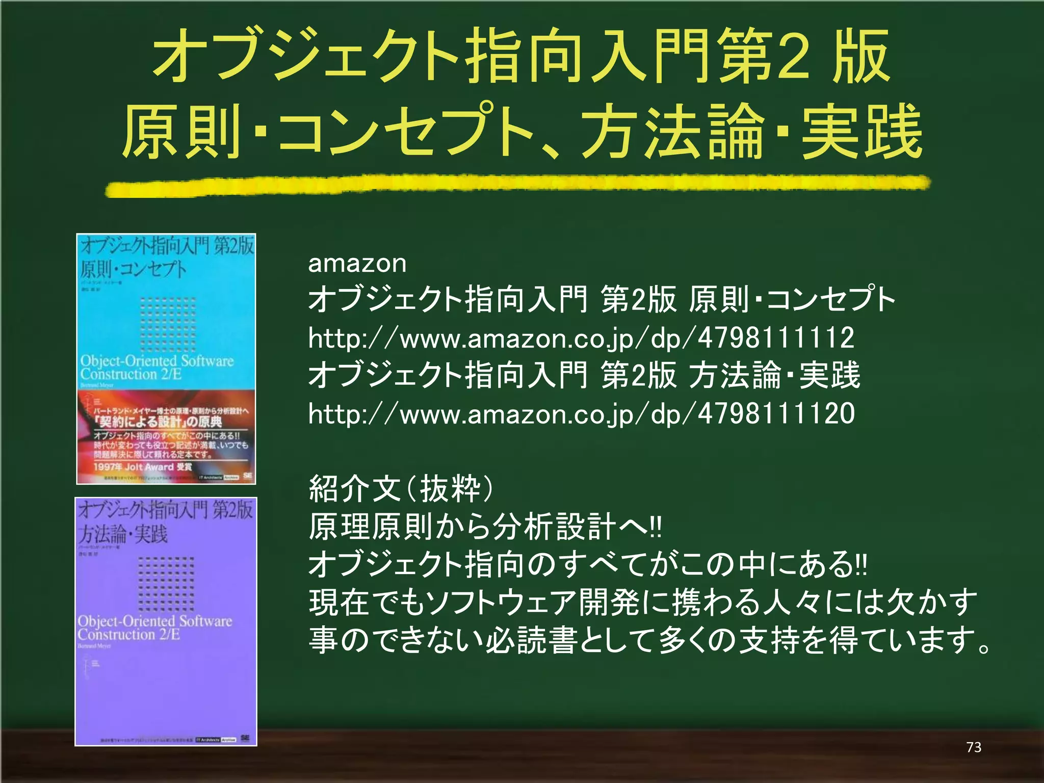 amazon 
オブジェクト指向入門 第2版 原則・コンセプト 
http://www.amazon.co.jp/dp/4798111112 
オブジェクト指向入門 第2版 方法論・実践 
http://www.amazon.co.jp/dp/4798111120 
紹介文（抜粋） 
原理原則から分析設計へ!! 
オブジェクト指向のすべてがこの中にある!! 
現在でもソフトウェア開発に携わる人々には欠かす 事のできない必読書として多くの支持を得ています。 
オブジェクト指向入門第2 版 
原則・コンセプト、方法論・実践 
73  