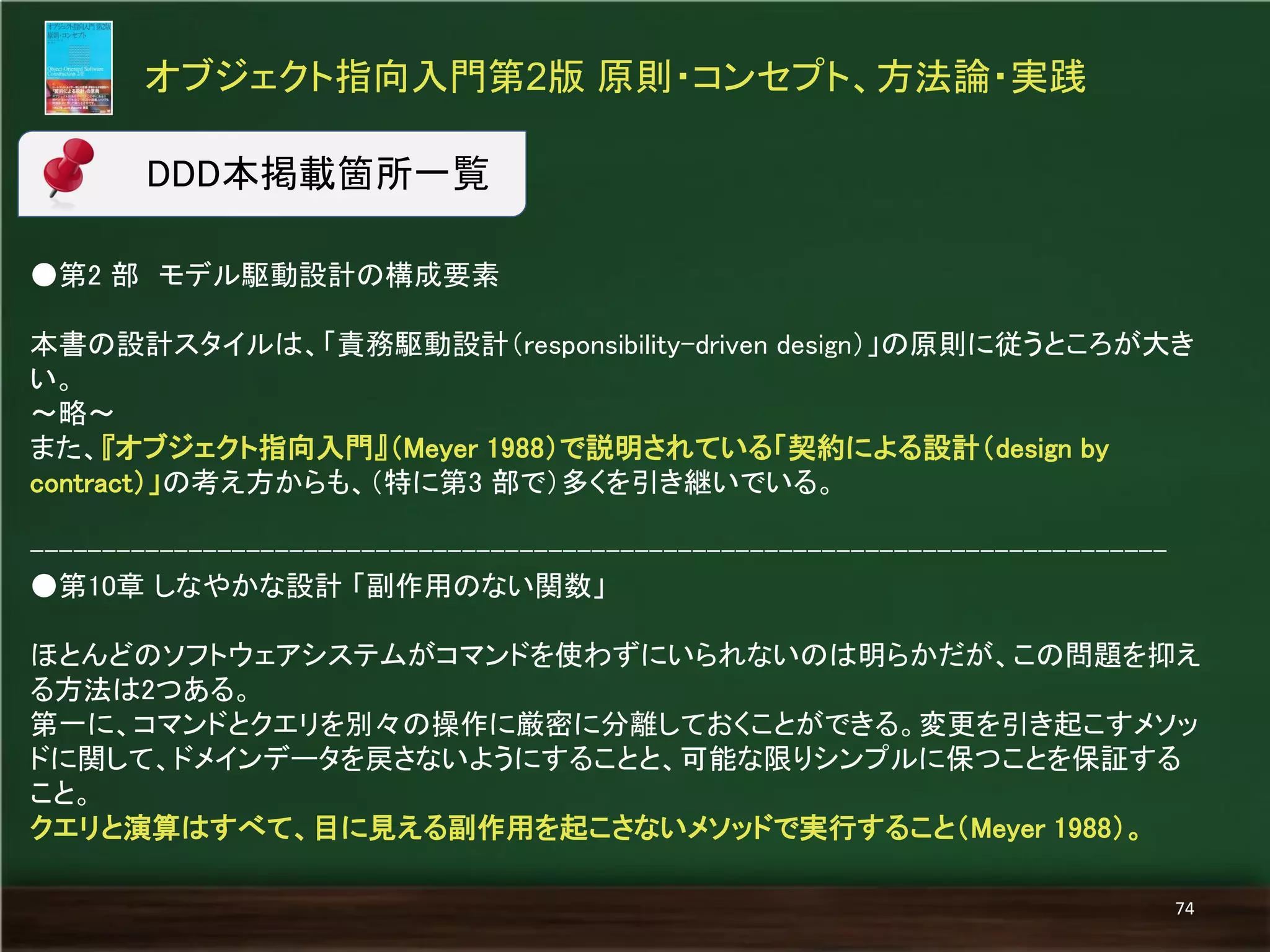●第2 部 モデル駆動設計の構成要素 
本書の設計スタイルは、「責務駆動設計（responsibility-driven design）」の原則に従うところが大き い。 
～略～ 
また、『オブジェクト指向入門』（Meyer 1988）で説明されている「契約による設計（design by contract）」の考え方からも、（特に第3 部で）多くを引き継いでいる。 
------------------------------------------------------------------------------- 
●第10章 しなやかな設計 「副作用のない関数」 
ほとんどのソフトウェアシステムがコマンドを使わずにいられないのは明らかだが、この問題を抑え る方法は2つある。 
第一に、コマンドとクエリを別々の操作に厳密に分離しておくことができる。変更を引き起こすメソッ ドに関して、ドメインデータを戻さないようにすることと、可能な限りシンプルに保つことを保証する こと。 
クエリと演算はすべて、目に見える副作用を起こさないメソッドで実行すること（Meyer 1988）。 
オブジェクト指向入門第2版 原則・コンセプト、方法論・実践 
74 
DDD本掲載箇所一覧  