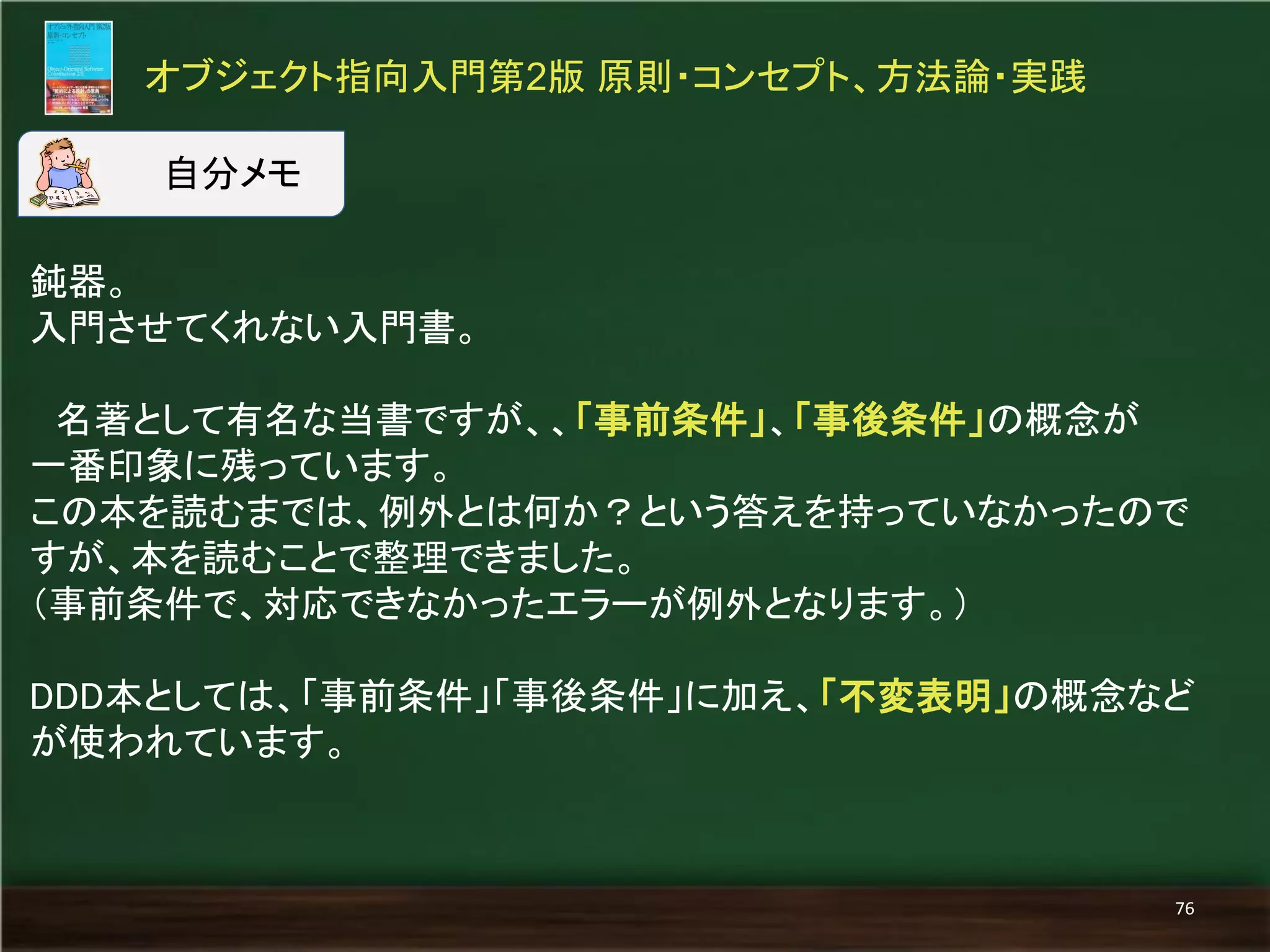 鈍器。 
入門させてくれない入門書。 
名著として有名な当書ですが、、「事前条件」、「事後条件」の概念が 
一番印象に残っています。 
この本を読むまでは、例外とは何か？という答えを持っていなかったので すが、本を読むことで整理できました。 
（事前条件で、対応できなかったエラーが例外となります。） 
DDD本としては、「事前条件」「事後条件」に加え、「不変表明」の概念など が使われています。 
オブジェクト指向入門第2版 原則・コンセプト、方法論・実践 
76 
自分メモ  