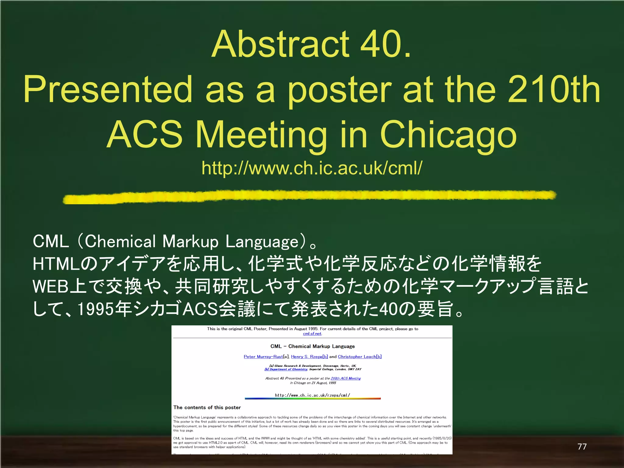 CML （Chemical Markup Language）。 
HTMLのアイデアを応用し、化学式や化学反応などの化学情報を 
WEB上で交換や、共同研究しやすくするための化学マークアップ言語と して、1995年シカゴACS会議にて発表された40の要旨。 
Abstract 40. 
Presented as a poster at the 210th ACS Meeting in Chicago http://www.ch.ic.ac.uk/cml/ 
77  