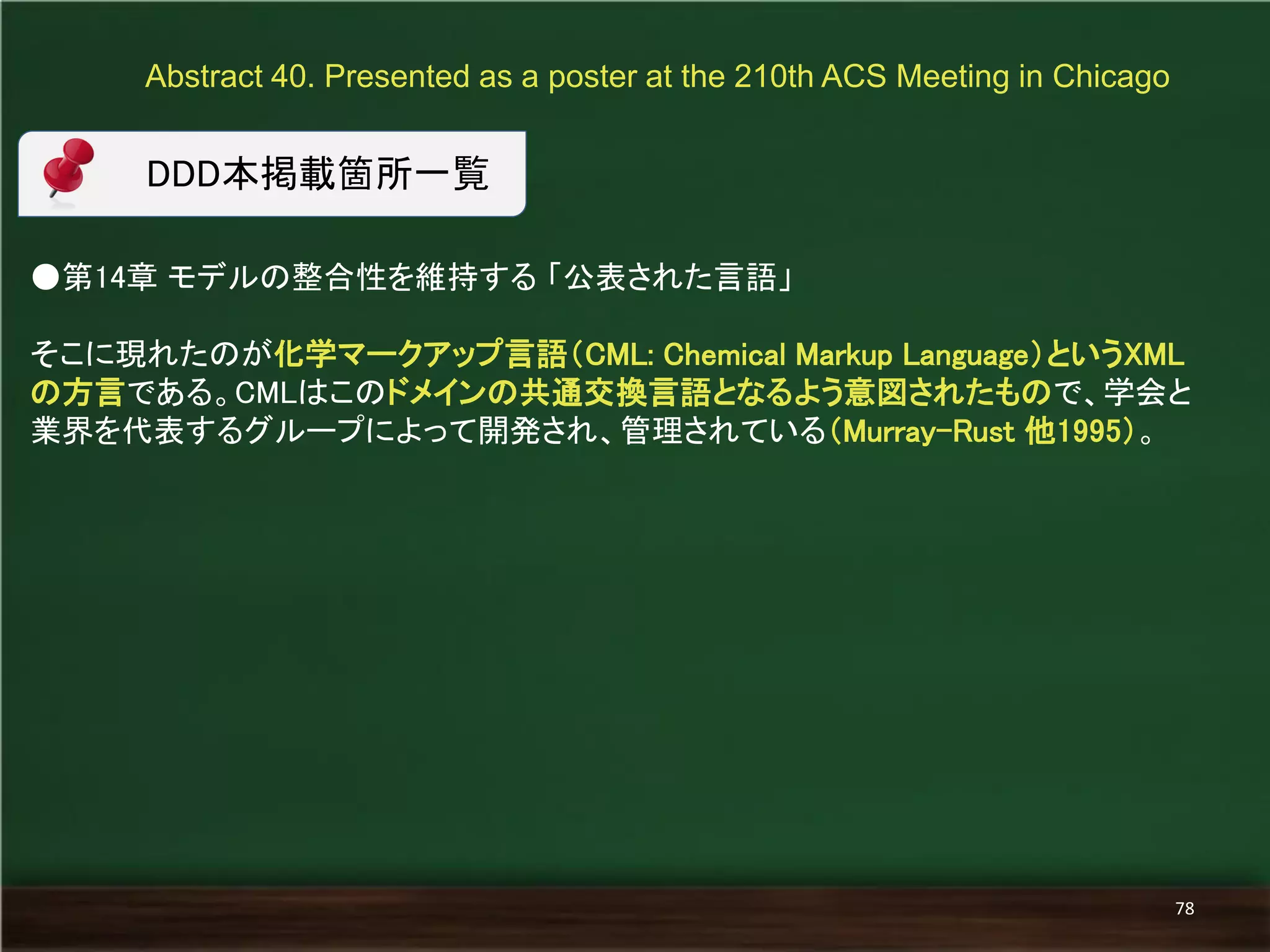 ●第14章 モデルの整合性を維持する 「公表された言語」 
そこに現れたのが化学マークアップ言語（CML: Chemical Markup Language）というXML の方言である。CMLはこのドメインの共通交換言語となるよう意図されたもので、学会と 業界を代表するグループによって開発され、管理されている（Murray-Rust 他1995）。 
Abstract 40. Presented as a poster at the 210th ACS Meeting in Chicago 
78 
DDD本掲載箇所一覧  