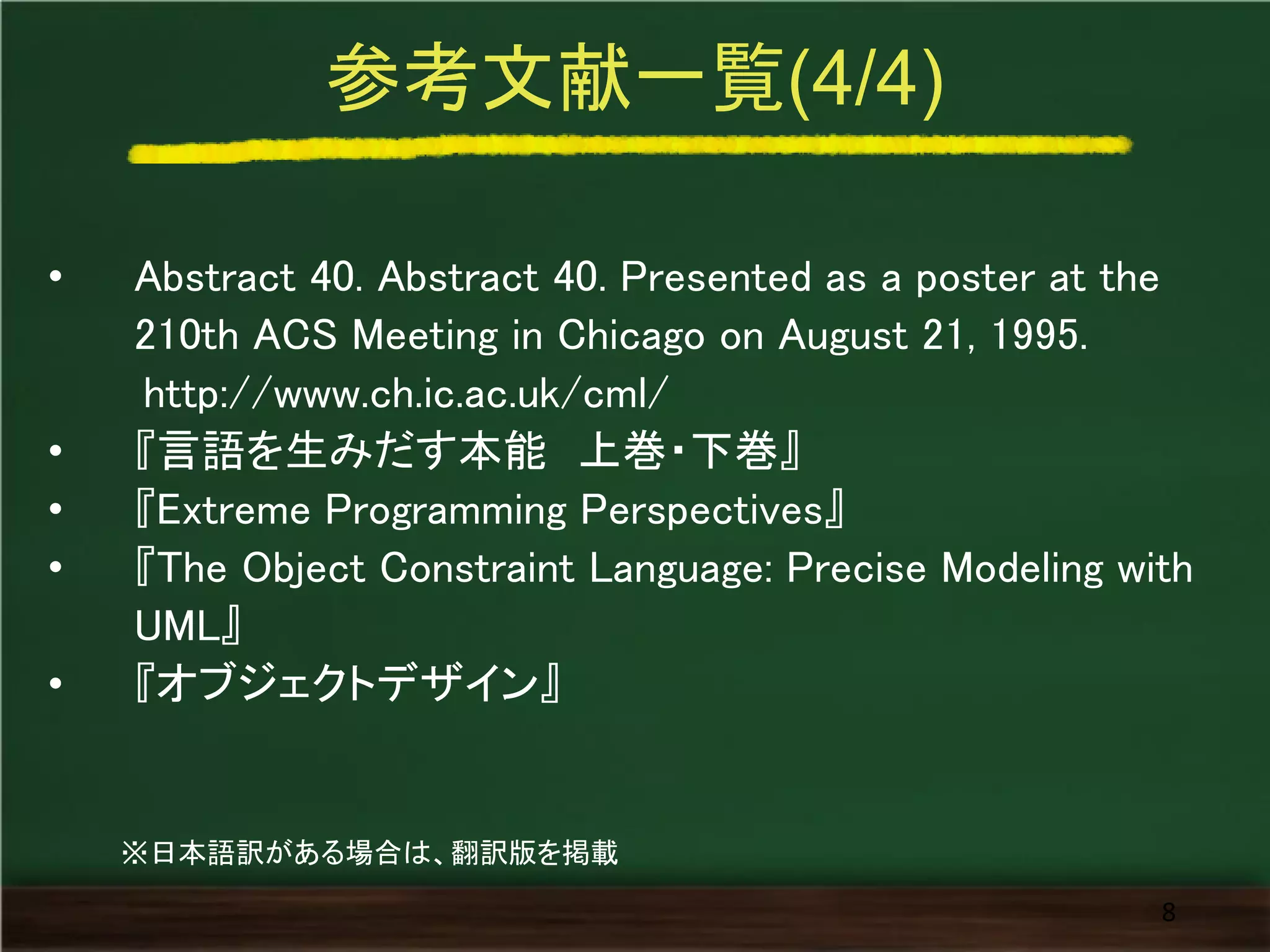 参考文献一覧(4/4) 
•Abstract 40. Abstract 40. Presented as a poster at the 210th ACS Meeting in Chicago on August 21, 1995. http://www.ch.ic.ac.uk/cml/ 
•『言語を生みだす本能 上巻・下巻』 
•『Extreme Programming Perspectives』 
•『The Object Constraint Language: Precise Modeling with UML』 
•『オブジェクトデザイン』 
8 
※日本語訳がある場合は、翻訳版を掲載  