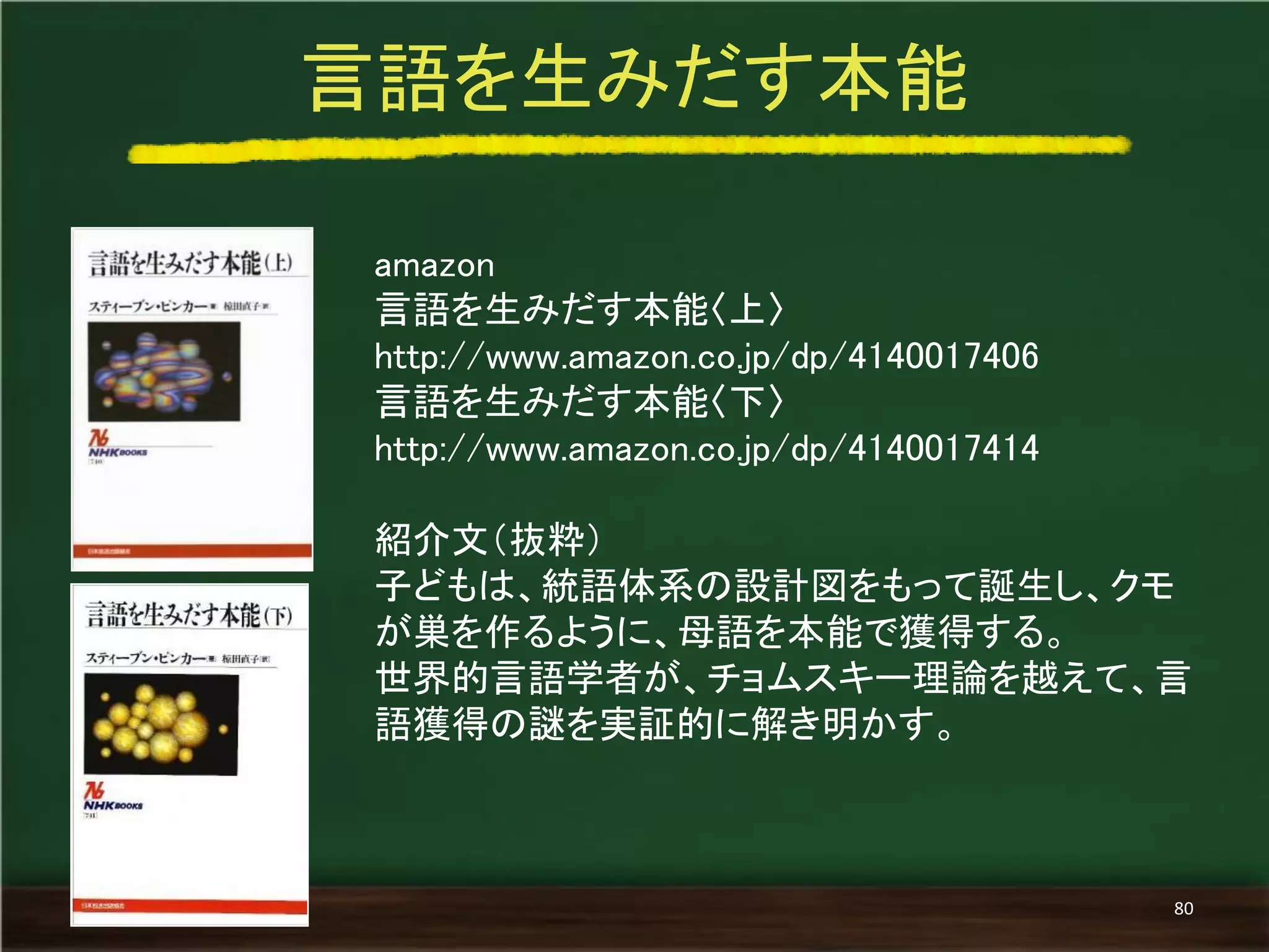 amazon 
言語を生みだす本能〈上〉 
http://www.amazon.co.jp/dp/4140017406 
言語を生みだす本能〈下〉 http://www.amazon.co.jp/dp/4140017414 
紹介文（抜粋） 
子どもは、統語体系の設計図をもって誕生し、クモ が巣を作るように、母語を本能で獲得する。 
世界的言語学者が、チョムスキー理論を越えて、言 語獲得の謎を実証的に解き明かす。 
言語を生みだす本能 
80  