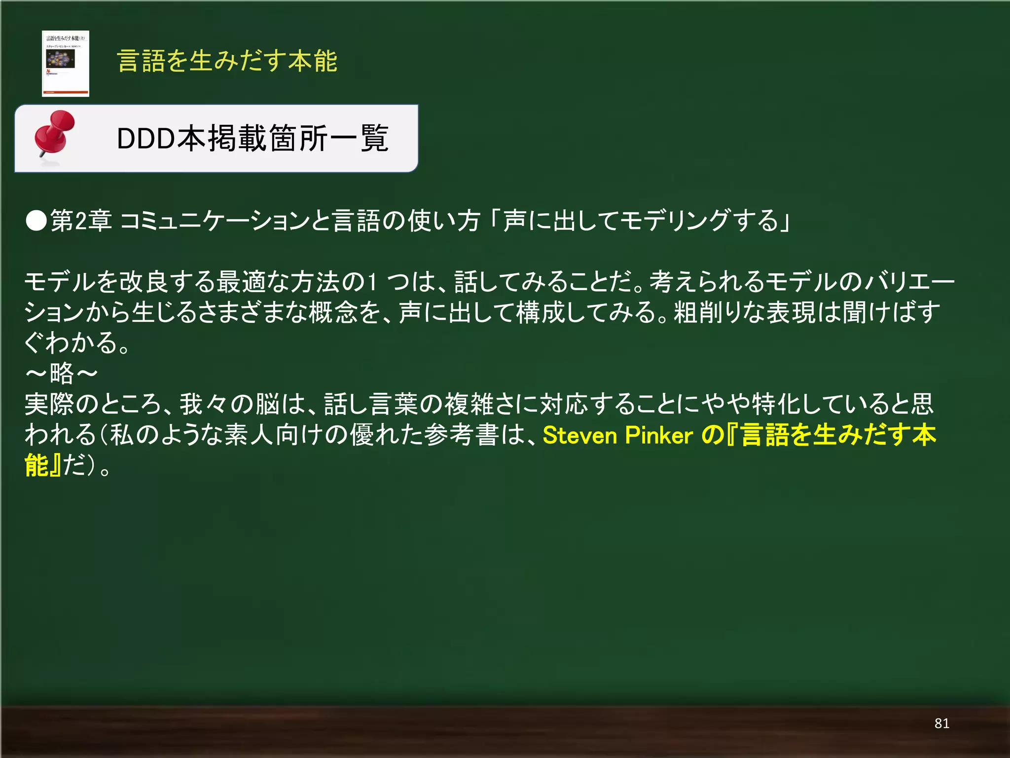 ●第2章 コミュニケーションと言語の使い方 「声に出してモデリングする」 
モデルを改良する最適な方法の1 つは、話してみることだ。考えられるモデルのバリエー ションから生じるさまざまな概念を、声に出して構成してみる。粗削りな表現は聞けばす ぐわかる。 
～略～ 
実際のところ、我々の脳は、話し言葉の複雑さに対応することにやや特化していると思 われる（私のような素人向けの優れた参考書は、Steven Pinker の『言語を生みだす本 能』だ）。 
言語を生みだす本能 
81 
DDD本掲載箇所一覧  