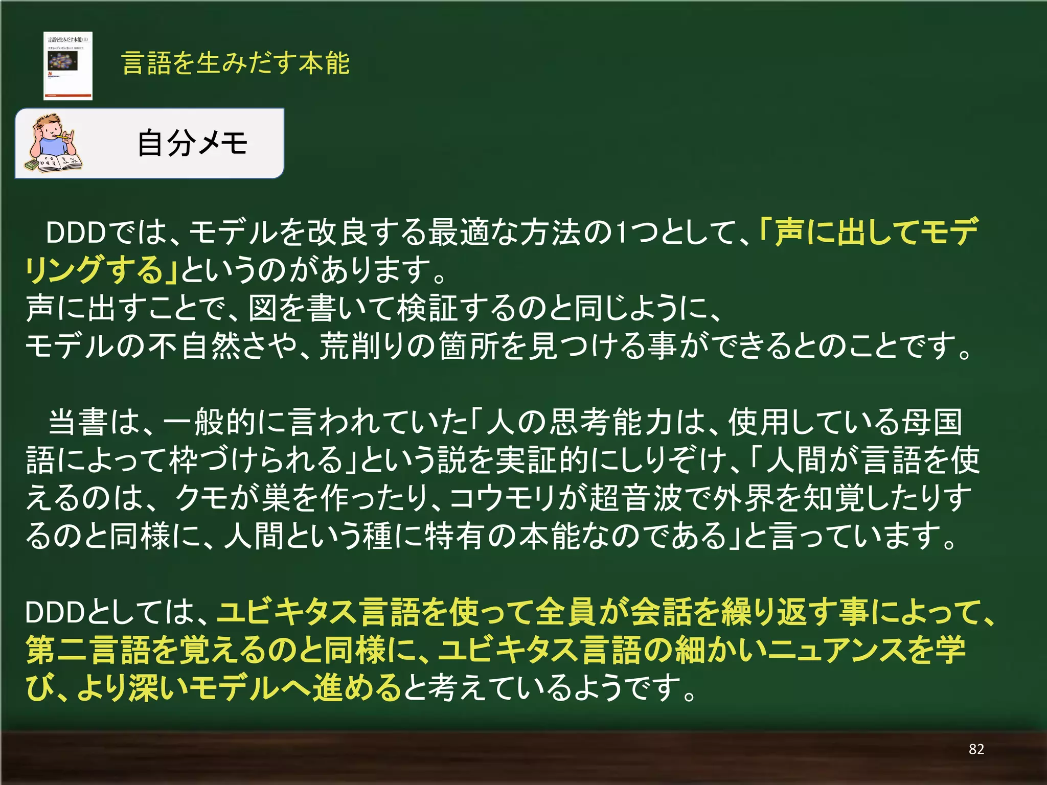 DDDでは、モデルを改良する最適な方法の1つとして、「声に出してモデ リングする」というのがあります。 
声に出すことで、図を書いて検証するのと同じように、 
モデルの不自然さや、荒削りの箇所を見つける事ができるとのことです。 
当書は、一般的に言われていた「人の思考能力は、使用している母国 語によって枠づけられる」という説を実証的にしりぞけ、「人間が言語を使 えるのは、 クモが巣を作ったり、コウモリが超音波で外界を知覚したりす るのと同様に、人間という種に特有の本能なのである」と言っています。 
DDDとしては、ユビキタス言語を使って全員が会話を繰り返す事によって、 第二言語を覚えるのと同様に、ユビキタス言語の細かいニュアンスを学 び、より深いモデルへ進めると考えているようです。 
言語を生みだす本能 
82 
自分メモ  