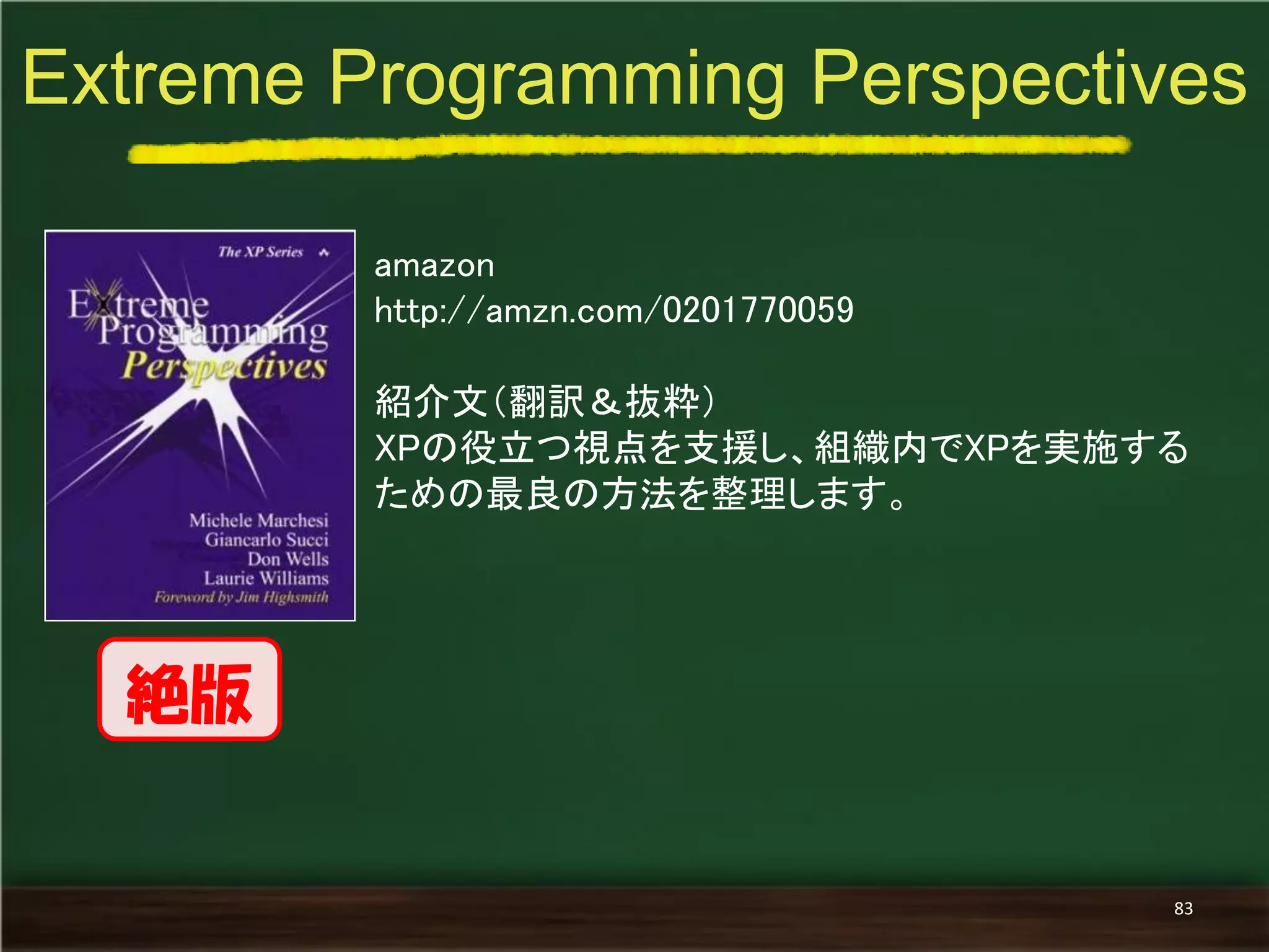 amazon 
http://amzn.com/0201770059 
紹介文（翻訳＆抜粋） 
XPの役立つ視点を支援し、組織内でXPを実施する ための最良の方法を整理します。 
Extreme Programming Perspectives 
83 
絶版  