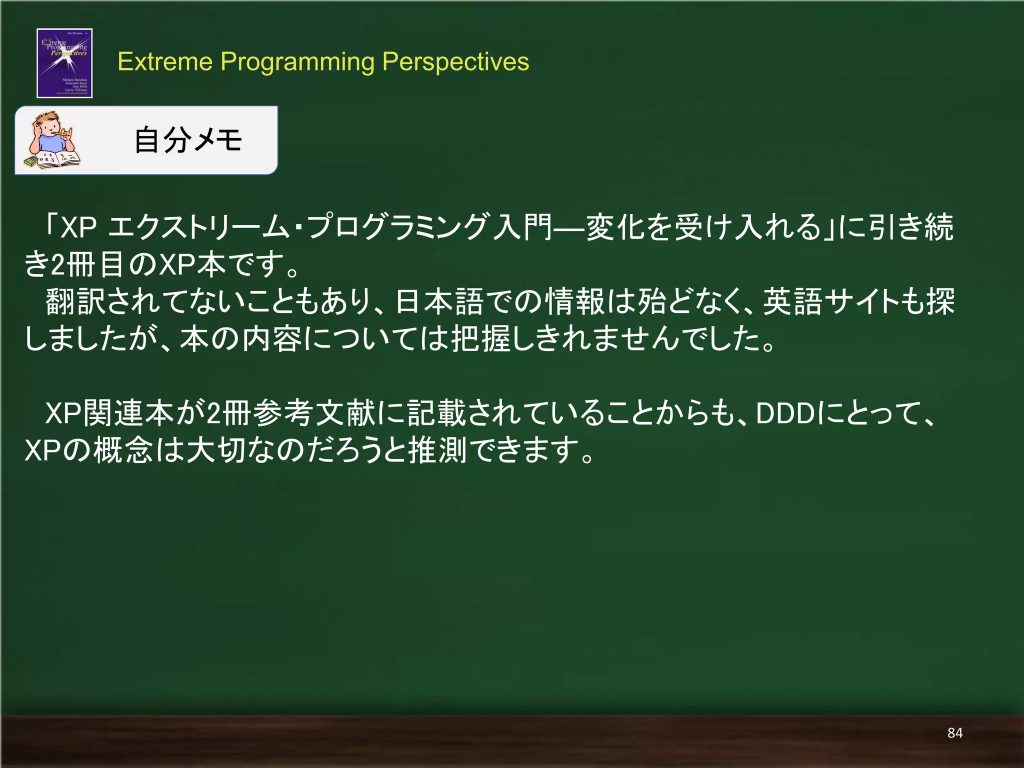 「XP エクストリーム・プログラミング入門―変化を受け入れる」に引き続 き2冊目のXP本です。 
翻訳されてないこともあり、日本語での情報は殆どなく、英語サイトも探 しましたが、本の内容については把握しきれませんでした。 
XP関連本が2冊参考文献に記載されていることからも、DDDにとって、 
XPの概念は大切なのだろうと推測できます。 
Extreme Programming Perspectives 
84 
自分メモ  