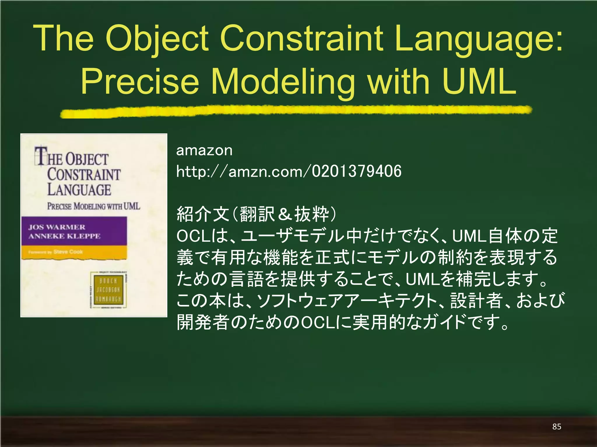 amazon 
http://amzn.com/0201379406 
紹介文（翻訳＆抜粋） 
OCLは、ユーザモデル中だけでなく、UML自体の定 義で有用な機能を正式にモデルの制約を表現する ための言語を提供することで、UMLを補完します。 
この本は、ソフトウェアアーキテクト、設計者、および 開発者のためのOCLに実用的なガイドです。 
The Object Constraint Language: Precise Modeling with UML 
85  