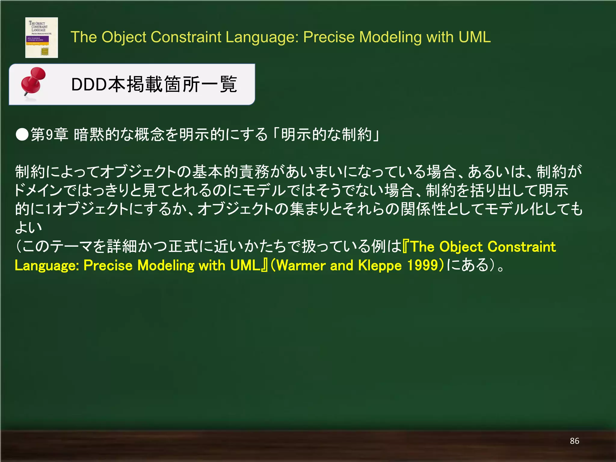 ●第9章 暗黙的な概念を明示的にする 「明示的な制約」 
制約によってオブジェクトの基本的責務があいまいになっている場合、あるいは、制約が ドメインではっきりと見てとれるのにモデルではそうでない場合、制約を括り出して明示 的に1オブジェクトにするか、オブジェクトの集まりとそれらの関係性としてモデル化しても よい 
（このテーマを詳細かつ正式に近いかたちで扱っている例は『The Object Constraint Language: Precise Modeling with UML』（Warmer and Kleppe 1999）にある）。 
The Object Constraint Language: Precise Modeling with UML 
86 
DDD本掲載箇所一覧  