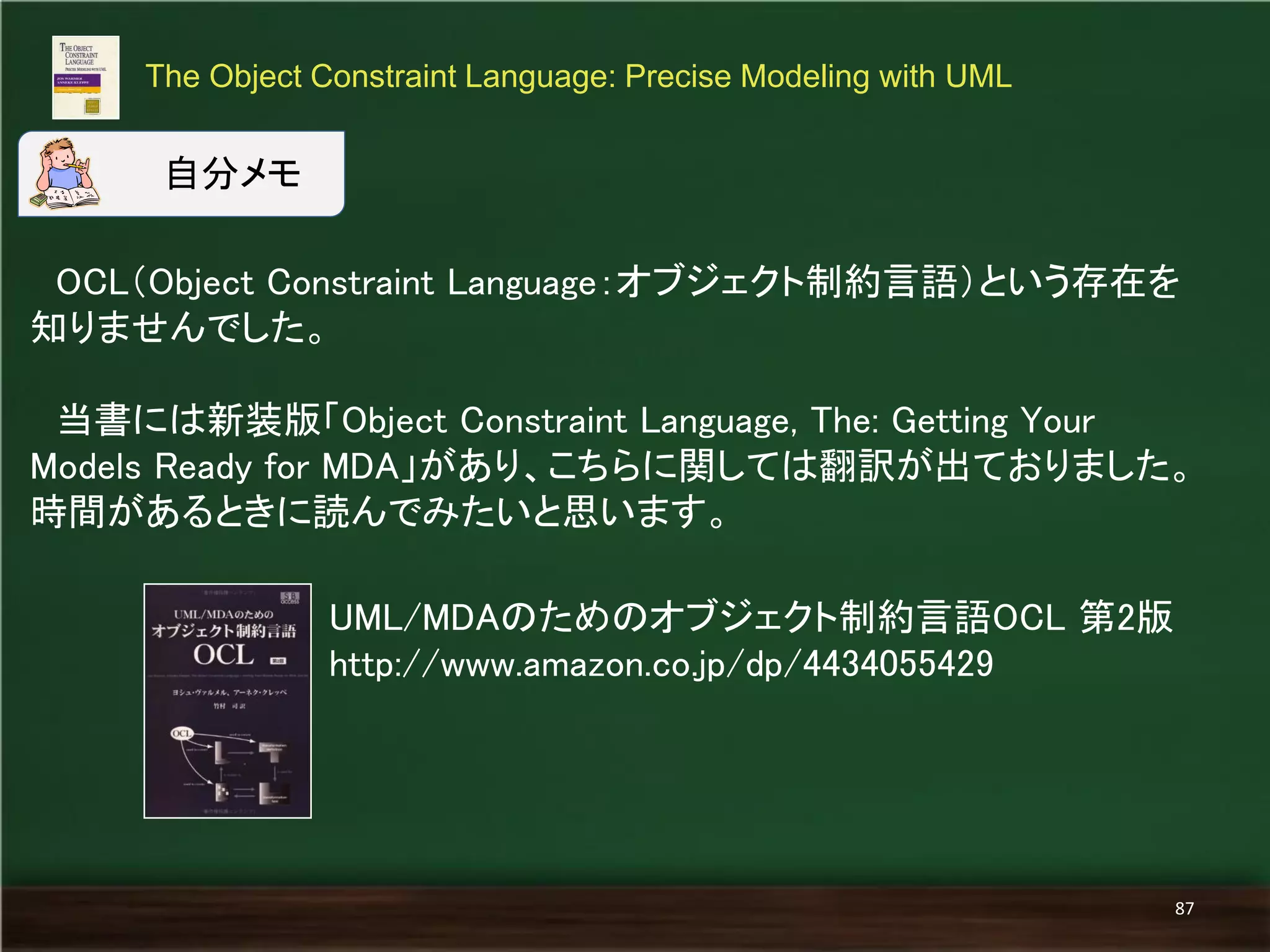 OCL（Object Constraint Language：オブジェクト制約言語）という存在を 
知りませんでした。 
当書には新装版「Object Constraint Language, The: Getting Your 
Models Ready for MDA」があり、こちらに関しては翻訳が出ておりました。 
時間があるときに読んでみたいと思います。 
The Object Constraint Language: Precise Modeling with UML 
87 
自分メモ 
UML/MDAのためのオブジェクト制約言語OCL 第2版 
http://www.amazon.co.jp/dp/4434055429 
 