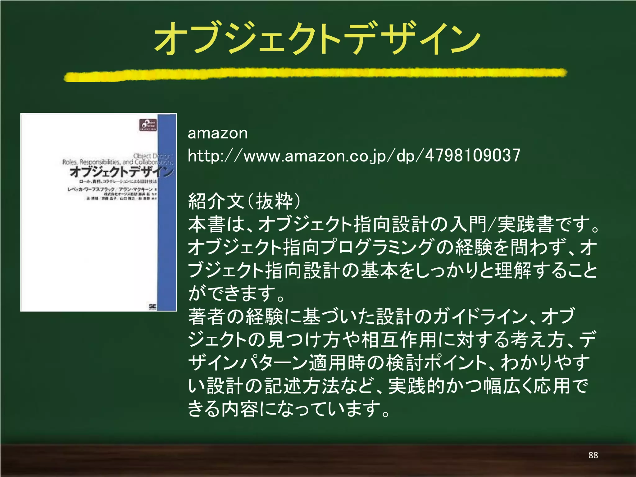 amazon 
http://www.amazon.co.jp/dp/4798109037 
紹介文（抜粋） 
本書は、オブジェクト指向設計の入門/実践書です。 
オブジェクト指向プログラミングの経験を問わず、オ ブジェクト指向設計の基本をしっかりと理解すること ができます。 
著者の経験に基づいた設計のガイドライン、オブ ジェクトの見つけ方や相互作用に対する考え方、デ ザインパターン適用時の検討ポイント、わかりやす い設計の記述方法など、実践的かつ幅広く応用で きる内容になっています。 
オブジェクトデザイン 
88  