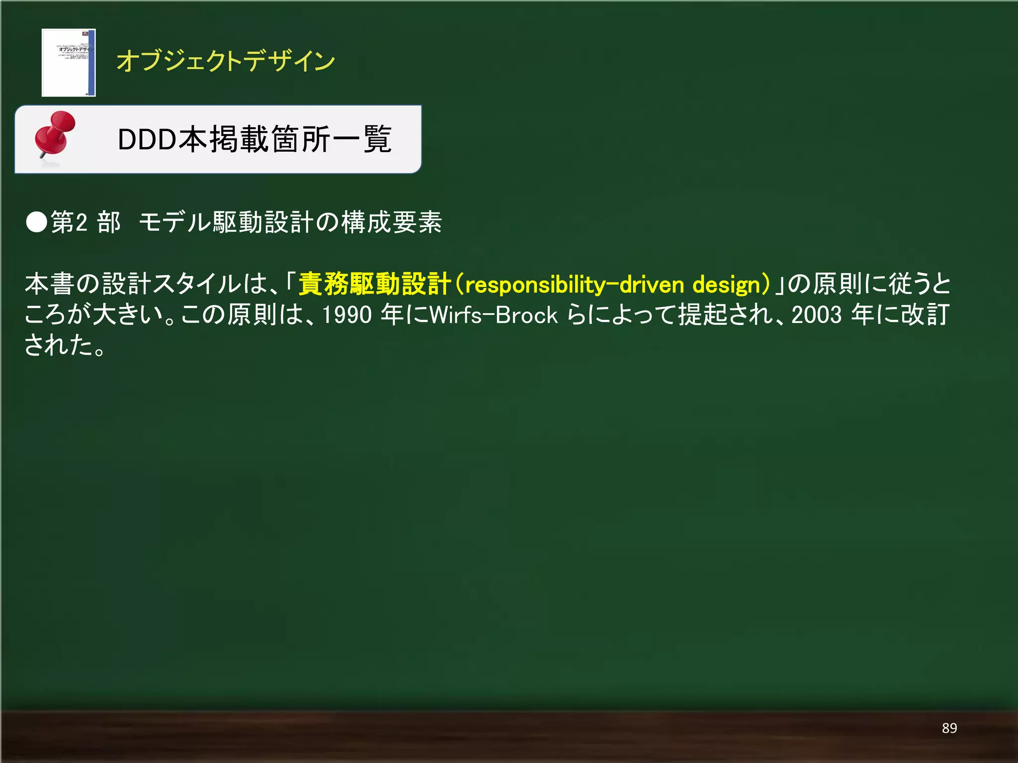 ●第2 部 モデル駆動設計の構成要素 
本書の設計スタイルは、「責務駆動設計（responsibility-driven design）」の原則に従うと ころが大きい。この原則は、1990 年にWirfs-Brock らによって提起され、2003 年に改訂 された。 
オブジェクトデザイン 
89 
DDD本掲載箇所一覧  