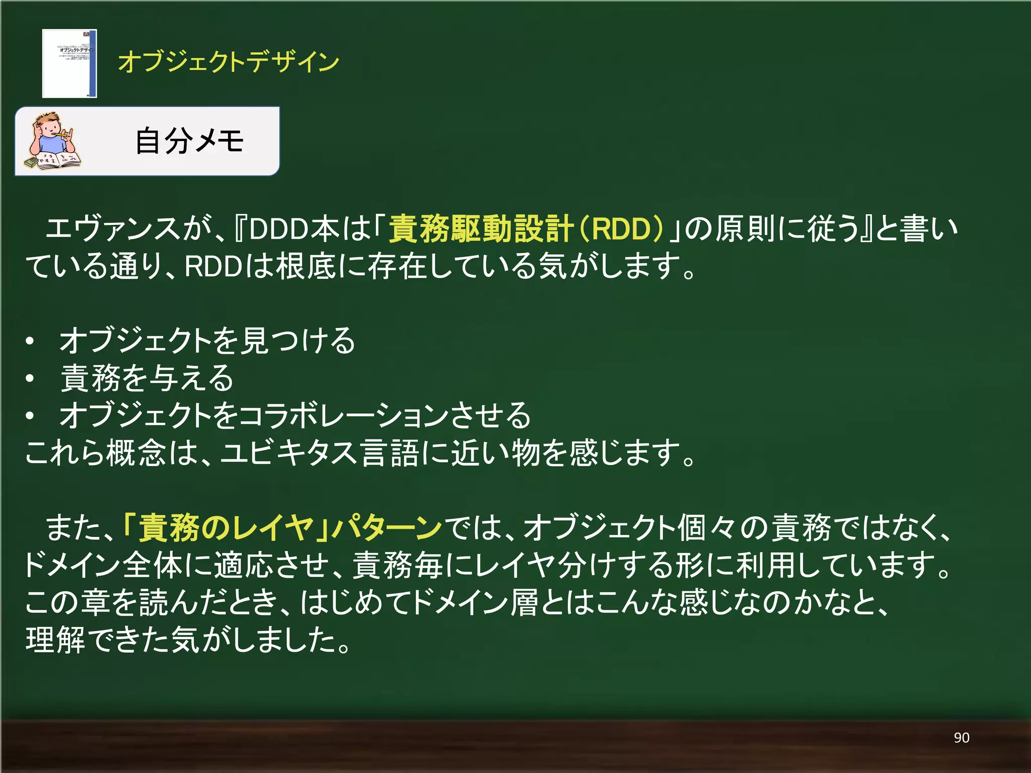 エヴァンスが、『DDD本は「責務駆動設計（RDD）」の原則に従う』と書い 
ている通り、RDDは根底に存在している気がします。 
• オブジェクトを見つける 
• 責務を与える 
• オブジェクトをコラボレーションさせる 
これら概念は、ユビキタス言語に近い物を感じます。 
また、「責務のレイヤ」パターンでは、オブジェクト個々の責務ではなく、 
ドメイン全体に適応させ、責務毎にレイヤ分けする形に利用しています。 
この章を読んだとき、はじめてドメイン層とはこんな感じなのかなと、 
理解できた気がしました。 
オブジェクトデザイン 
90 
自分メモ 
 