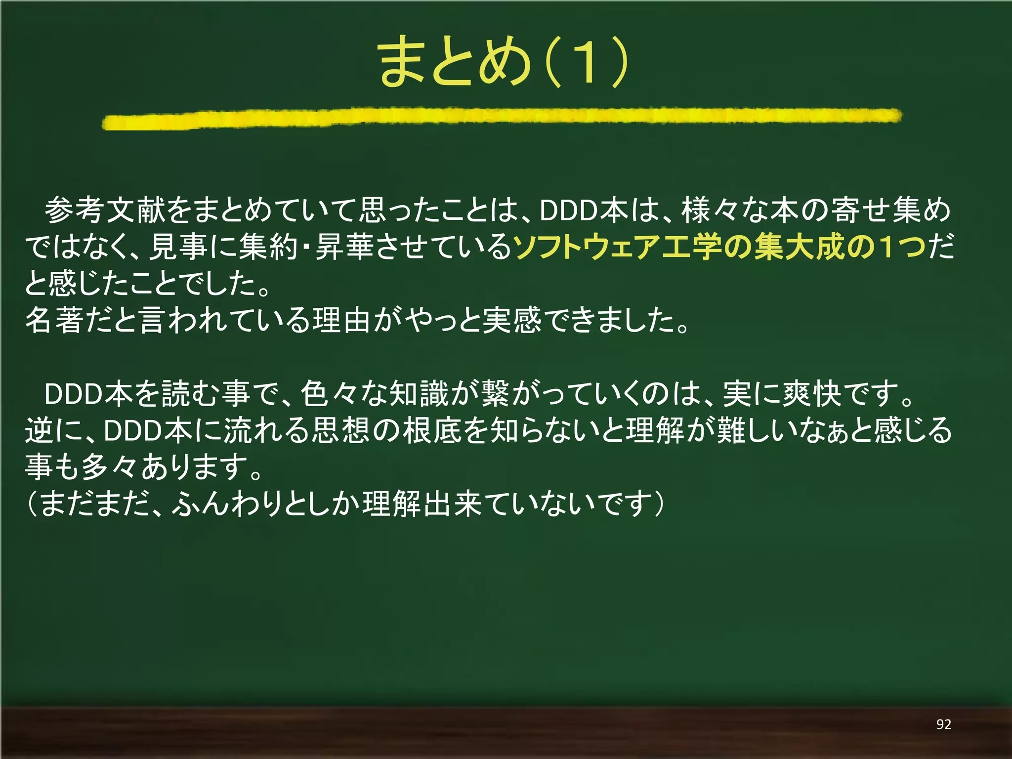 参考文献をまとめていて思ったことは、DDD本は、様々な本の寄せ集め ではなく、見事に集約・昇華させているソフトウェア工学の集大成の１つだ と感じたことでした。 
名著だと言われている理由がやっと実感できました。 
DDD本を読む事で、色々な知識が繋がっていくのは、実に爽快です。 
逆に、DDD本に流れる思想の根底を知らないと理解が難しいなぁと感じる 事も多々あります。 
（まだまだ、ふんわりとしか理解出来ていないです） 
まとめ（１） 
92  
