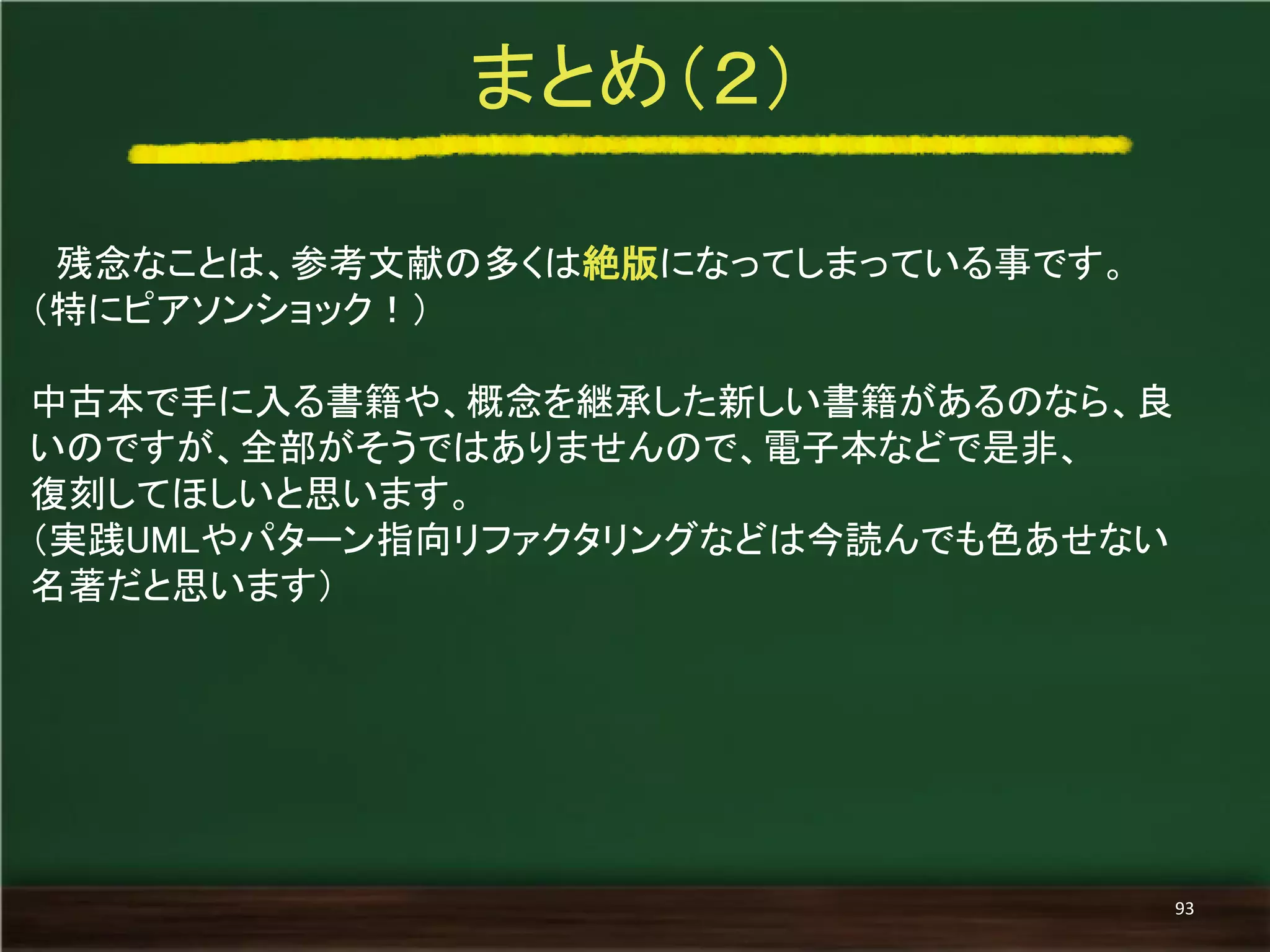 残念なことは、参考文献の多くは絶版になってしまっている事です。 
（特にピアソンショック！） 
中古本で手に入る書籍や、概念を継承した新しい書籍があるのなら、良 いのですが、全部がそうではありませんので、電子本などで是非、 
復刻してほしいと思います。 
（実践UMLやパターン指向リファクタリングなどは今読んでも色あせない 名著だと思います） 
まとめ（２） 
93  