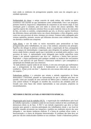 mais ainda os sindicatos do protagonismo popular, neste caso da categoria que a
entidade representa.
Solidariedade de classe: o antigo conceito de ajuda mútua, não restrito ao apoio
econômico está inserido no que entendemos como solidariedade. Esta é um princípio,
portanto imutável, inegociável, independente de conjuntura ou até mesmo etapa. É uma
orientação geral e constante, para com todos os setores das classes oprimidas. Não
significa esperar dos sindicatos estrutura física ou apoio material, trata-se de estar junto
de fato, em todos os sentidos, compreendendo que nós, os diversos sujeitos históricos
das diferentes classes oprimidas temos nas classes dominantes e elites dirigentes, assim
como nos seus governos de turno, inimigos em comum. Estamos todos subjugados pelo
sistema capitalista, portanto, mesmo que diferentes devemos estar solidários nas lutas,
nas derrotas e também nas conquistas.
Ação direta: o uso de todos os meios necessários para potencializar as lutas
protagonizadas pelos trabalhadores, no caso a luta sindical, caracteriza este princípio.
Significa não delegar às práticas cotidianas, desde a organização de base, propaganda
até os espaços de intermediação e negociação, para dirigentes de qualquer natureza. E
menos ainda limitar a atuação aquilo que é permitido ou acordado pelos patrões e seus
governos de turno. A representação como delegação para tarefas específicas neste
campo é um método organizativo que deve ter objetivos e limites bem precisos.
Reproduzir a lógica parlamentar para qualquer entidade ou instância dos movimentos
sociais é um equívoco do qual floresce a burocracia sindical e por conseqüência a
apropriação da entidade para seus interesses.
Se nada podemos esperar senão de nós mesmo, é com esta convicção que reafirmamos
que o protagonismo da luta popular é fundamental ao sindicalismo classista e
combativo. Afinal, já diz um hino “...façamos nós com nossas mãos tudo que a nós nos
diz respeito...”
Federalismo político: é o princípio que orienta o método organizativo de forma
democrática e horizontal, pautado na representação do que é definido pela base em
questão, como por exemplo de uma comissão de fábrica para o sindicato e deste para
uma central sindical. O delegado ou membro das executivas das entidades pode ser
trocado caso estas bases não sintam representadas as suas posições, propostas ou
encaminhamentos.
MÉTODOS E PRÁTICAS PARA O MOVIMENTO SINDICAL:
Organização pelo local de trabalho (OLT): a organização dos trabalhadores pelo local
de trabalho representa o verdadeiro poder do movimento sindical de fato constituído por
democracia direta ou de base. A OLT é um método organizativo que deve se fazer
presente para garantir a máxima participação dos trabalhadores desde o seu local de
trabalho, atuando ativamente nas categorias e também nos sindicatos através dos seus
delegados e nas demais instâncias sindicais. É a forma de combate eficaz contra a
burocratização e a classe de dirigentes burocratizados. O cotidiano das lutas deve ser
parte da vida dos sindicalizados também no seu cotidiano. Tendo o federalismo político
 