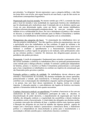 por princípio, “os dirigentes’ devem representar o que a categoria delibera e não falar
em nome dela a sua revelia, sem sequer buscá-la em suas bases, o que de fato ocorre no
sindicalismo contemporâneo hegemônico.
Organização pelo local de moradia: No mesmo sentido que a OLT, a extensão das lutas
para o local de moradia é uma modalidade de organização histórica dos trabalhadores
que foi abandonada pelo sindicalismo atual. Contempla não só os distintos sujeitos que
vivem em uma determinada região, como um bairro onde moram trabalhadores
regulares,informais,desempregados,estudantes,donas de casa..por exemplo, como
também aviva a solidariedade de classe. Por isso a defendemos na prática e não somente
no discurso, a exemplo do trabalho realizado junto às Rádios Comunitárias e também
nos vínculos dos trabalhadores de diferentes categorias com as comunidades.
Protagonismo das categorias (de base): “A emancipação dos trabalhadores deve ser
obra dos próprios trabalhadores”. Isso não significa a defesa do espontaneísmo, mas sim
a participação ativa dos trabalhadores na luta cotidiana. O papel do militante e da
tendência sindical, portanto, deve ser o de impulsionar e estimular as lutas, trazer novos
lutadores e combater o aparelhamento e a burocratização. Entendemos por
aparelhamento a cultura vigente de apropriar-se do sindicato, tanto politicamente como
na sua estrutura jurídica e material. Os interesses dos dirigentes,sejam pessoais ou
partidários não podem prevalecer.
Propaganda: A tarefa de propaganda é fundamental para estimular o pensamento crítico
das nossas realidades e mobilizar os trabalhadores.Deve ser praticada permanentemente
como método para o diálogo,reflexão e unidade. O estímulo a publicação independente
de boletins, jornais e o incentivo as Rádios Comunitárias potencializam a convocação
para a luta e empoderam os trabalhadores no combate aos impérios de comunicação que
são financiados pelos governos e patrões.
Formação política e análise da realidade: Os trabalhadores devem educar-se para
entender o funcionamento da sociedade, das distintas realidades das classes oprimidas,
potencializando a vontade para transformá-la. A formação política tem a função de
contribuir com a emancipação dos trabalhadores enquanto sujeitos protagonistas no agir
e no pensar, mas sem fazer desses reprodutores de dogmas, teorias ou verdades
impostas. A educação popular e o auto-didatismo são legados do histórico movimento
operário e ferramentas ainda tão úteis quanto necessárias.
Combate a burocracia sindical e ao aparelhismo: O combate a burocracia se faz com um
sindicalismo de luta onde os trabalhadores participam de todas as decisões. A
descentralização do poder decisório, o empoderamento da organização por local de
trabalho, dos delegados sindicais e a regularidade das assembléias e demais instâncias
são antídotos contra a burocratização. A rotatividade dos delegados nas distintas tarefas,
a constante renovação dos militantes de base e também critérios mais rigorosos quanto
à liberação dos dirigentes do seu local de trabalho são algumas práticas capazes de
romper com a burocracia sindical e potencializar a democracia direta, o federalismo
político e a independência de classe,fechando as portas para o encastelamento e a
acomodação e abrindo caminho para o sindicalismo classista e combativo.
 